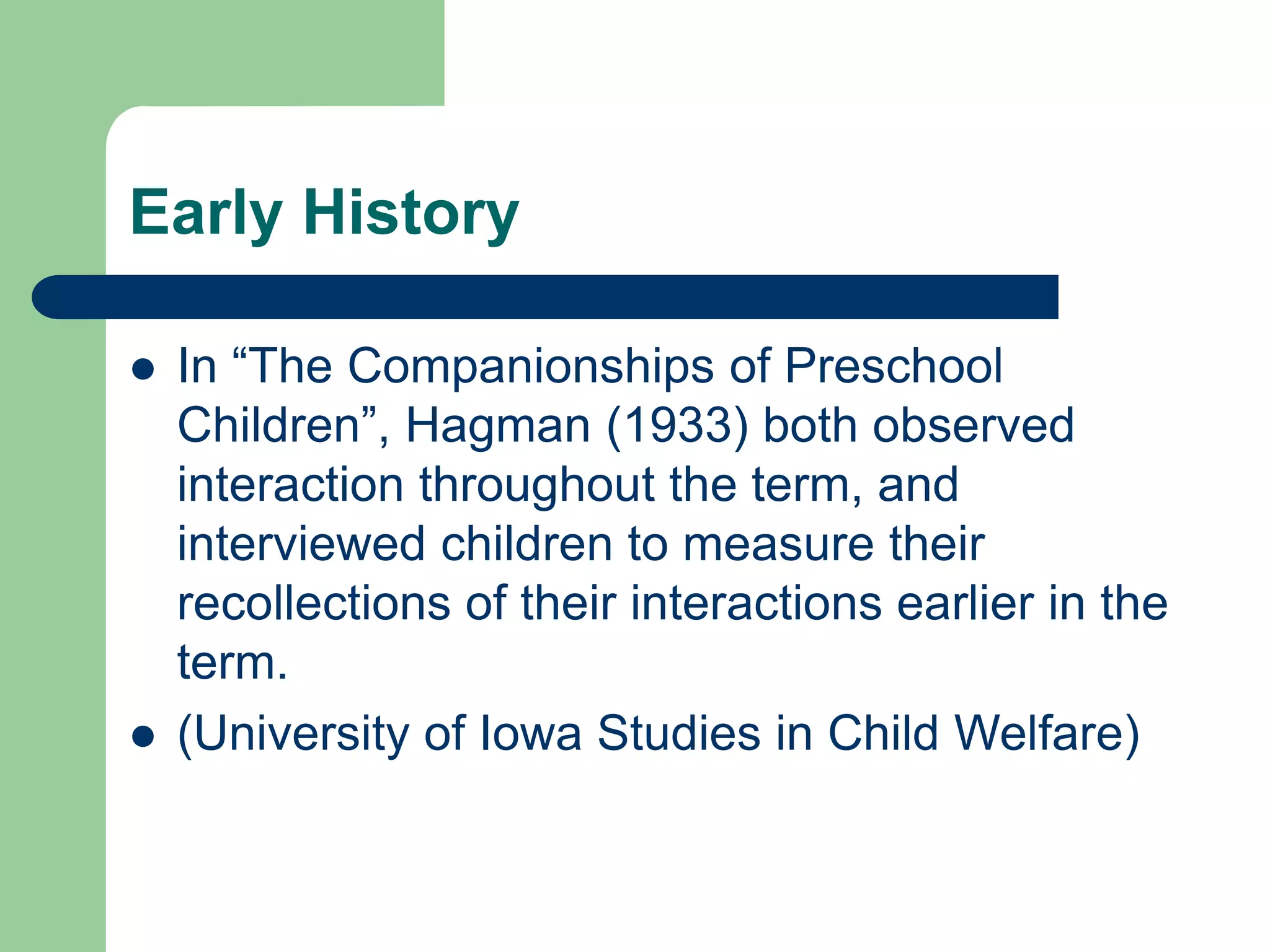 Early History
 In “The Companionships of Preschool
Children”, Hagman (1933) both observed
interaction throughout the term, and
interviewed children to measure their
recollections of their interactions earlier in the
term.
 (University of Iowa Studies in Child Welfare)
 