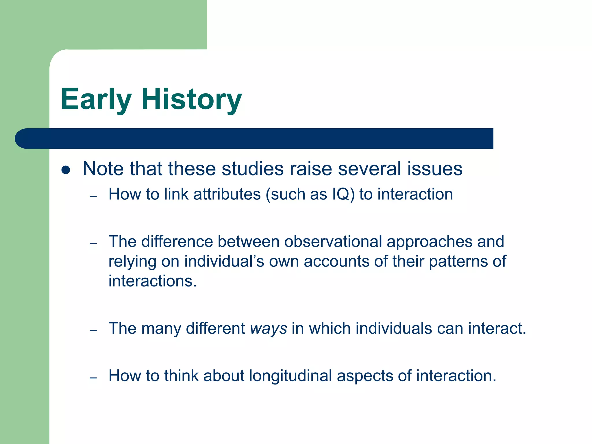 Early History
 Note that these studies raise several issues
– How to link attributes (such as IQ) to interaction
– The difference between observational approaches and
relying on individual’s own accounts of their patterns of
interactions.
– The many different ways in which individuals can interact.
– How to think about longitudinal aspects of interaction.
 