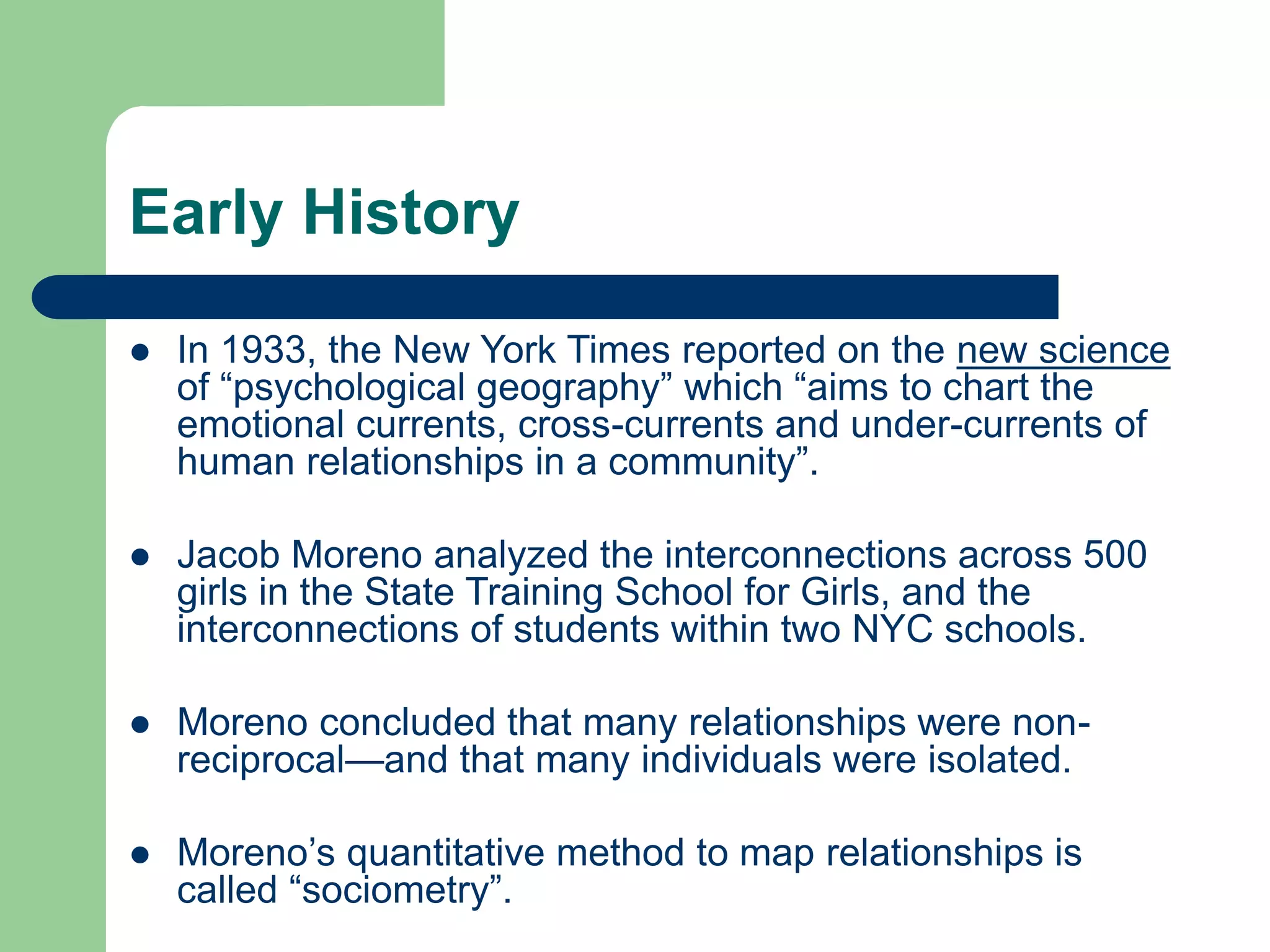 Early History
 In 1933, the New York Times reported on the new science
of “psychological geography” which “aims to chart the
emotional currents, cross-currents and under-currents of
human relationships in a community”.
 Jacob Moreno analyzed the interconnections across 500
girls in the State Training School for Girls, and the
interconnections of students within two NYC schools.
 Moreno concluded that many relationships were non-
reciprocal—and that many individuals were isolated.
 Moreno’s quantitative method to map relationships is
called “sociometry”.
 