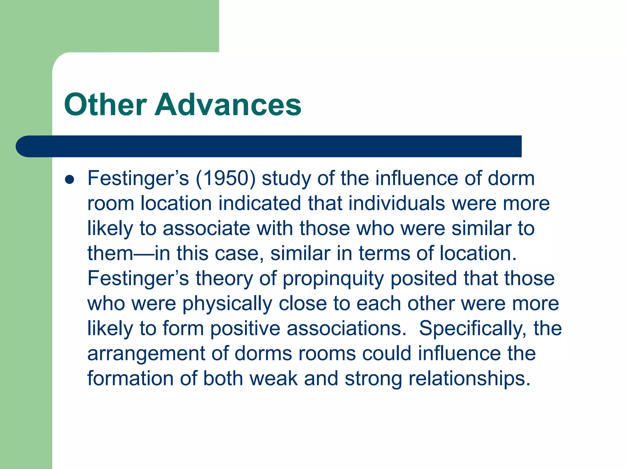 Other Advances
 Festinger’s (1950) study of the influence of dorm
room location indicated that individuals were more
likely to associate with those who were similar to
them—in this case, similar in terms of location.
Festinger’s theory of propinquity posited that those
who were physically close to each other were more
likely to form positive associations. Specifically, the
arrangement of dorms rooms could influence the
formation of both weak and strong relationships.
 