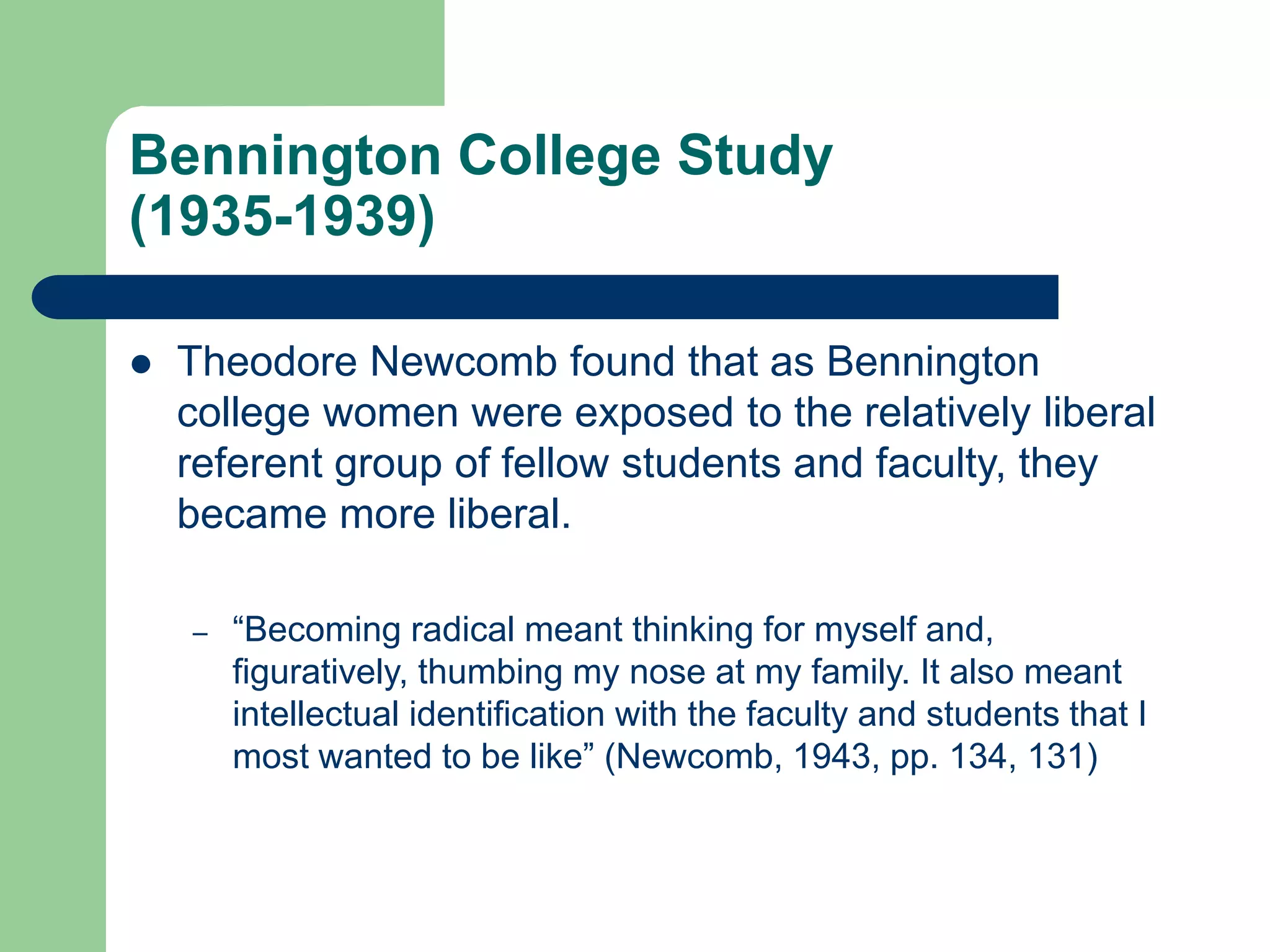 Bennington College Study
(1935-1939)
 Theodore Newcomb found that as Bennington
college women were exposed to the relatively liberal
referent group of fellow students and faculty, they
became more liberal.
– “Becoming radical meant thinking for myself and,
figuratively, thumbing my nose at my family. It also meant
intellectual identification with the faculty and students that I
most wanted to be like” (Newcomb, 1943, pp. 134, 131)
 