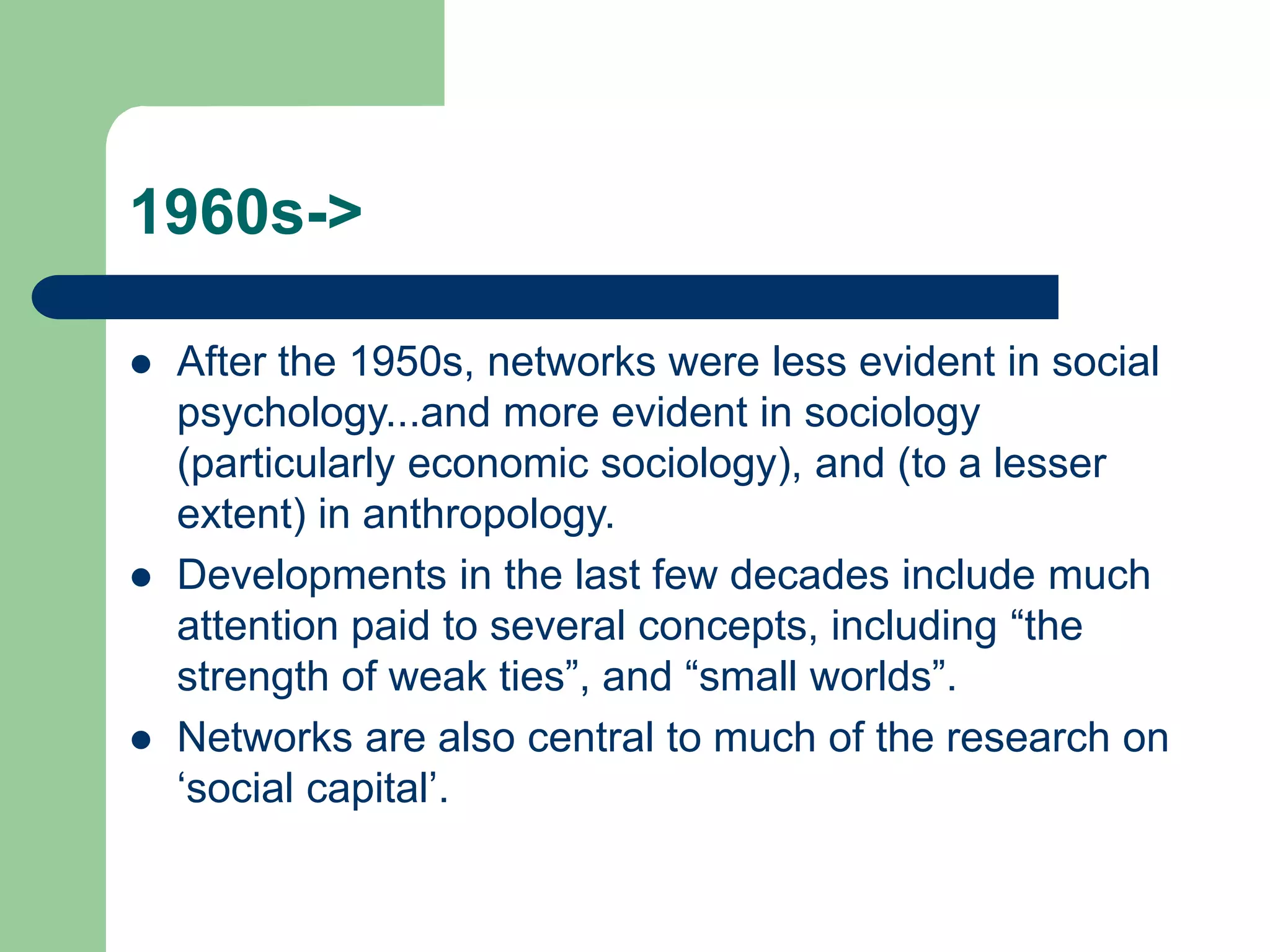 1960s->
 After the 1950s, networks were less evident in social
psychology...and more evident in sociology
(particularly economic sociology), and (to a lesser
extent) in anthropology.
 Developments in the last few decades include much
attention paid to several concepts, including “the
strength of weak ties”, and “small worlds”.
 Networks are also central to much of the research on
‘social capital’.
 