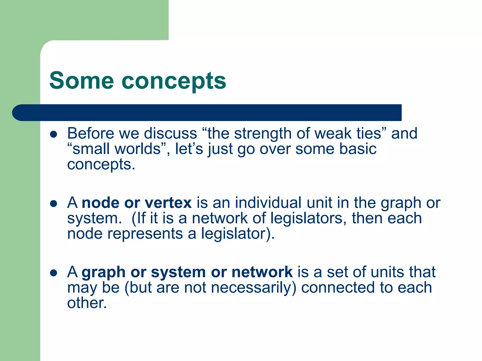 Some concepts
 Before we discuss “the strength of weak ties” and
“small worlds”, let’s just go over some basic
concepts.
 A node or vertex is an individual unit in the graph or
system. (If it is a network of legislators, then each
node represents a legislator).
 A graph or system or network is a set of units that
may be (but are not necessarily) connected to each
other.
 