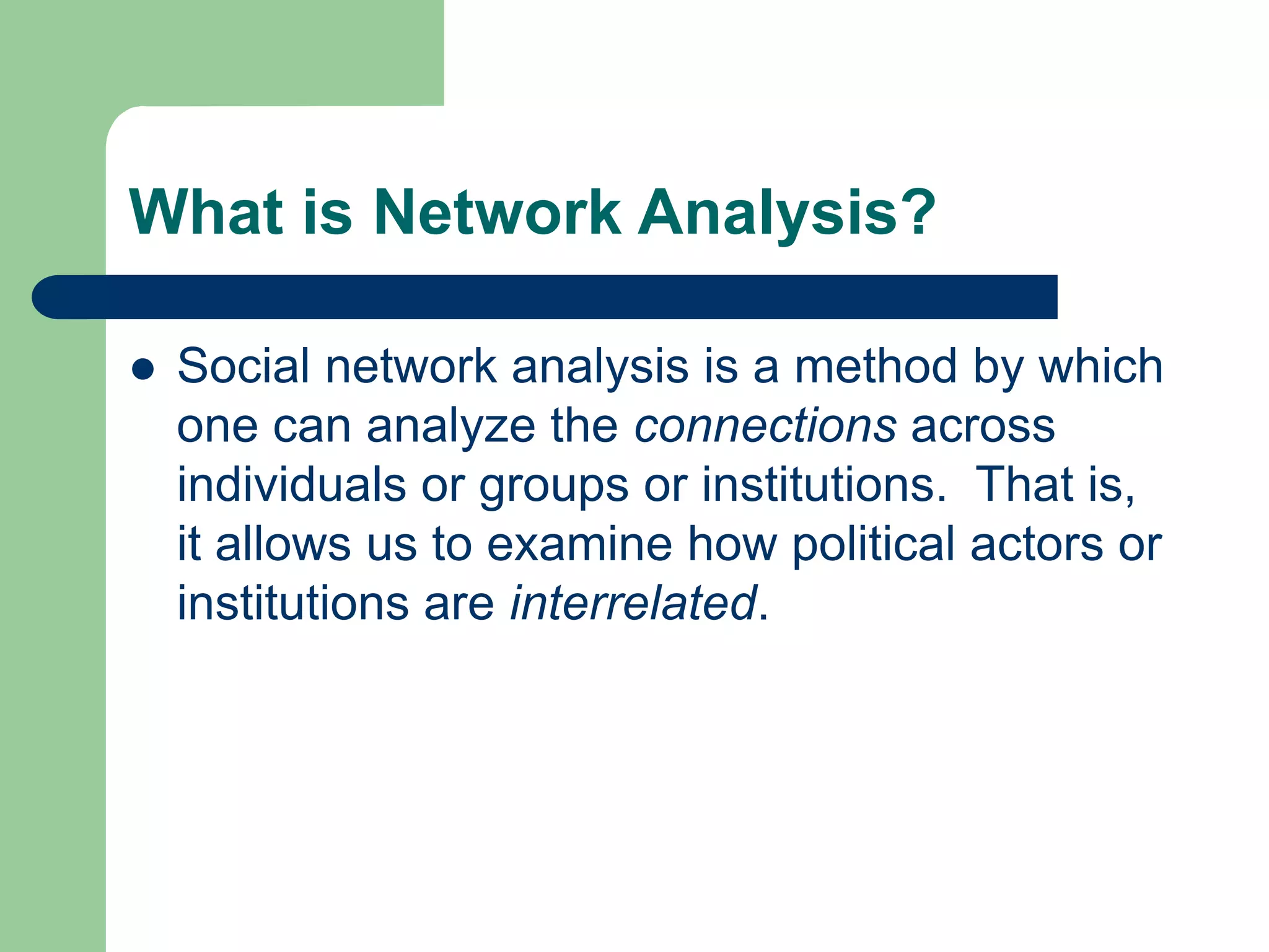 What is Network Analysis?
 Social network analysis is a method by which
one can analyze the connections across
individuals or groups or institutions. That is,
it allows us to examine how political actors or
institutions are interrelated.
 
