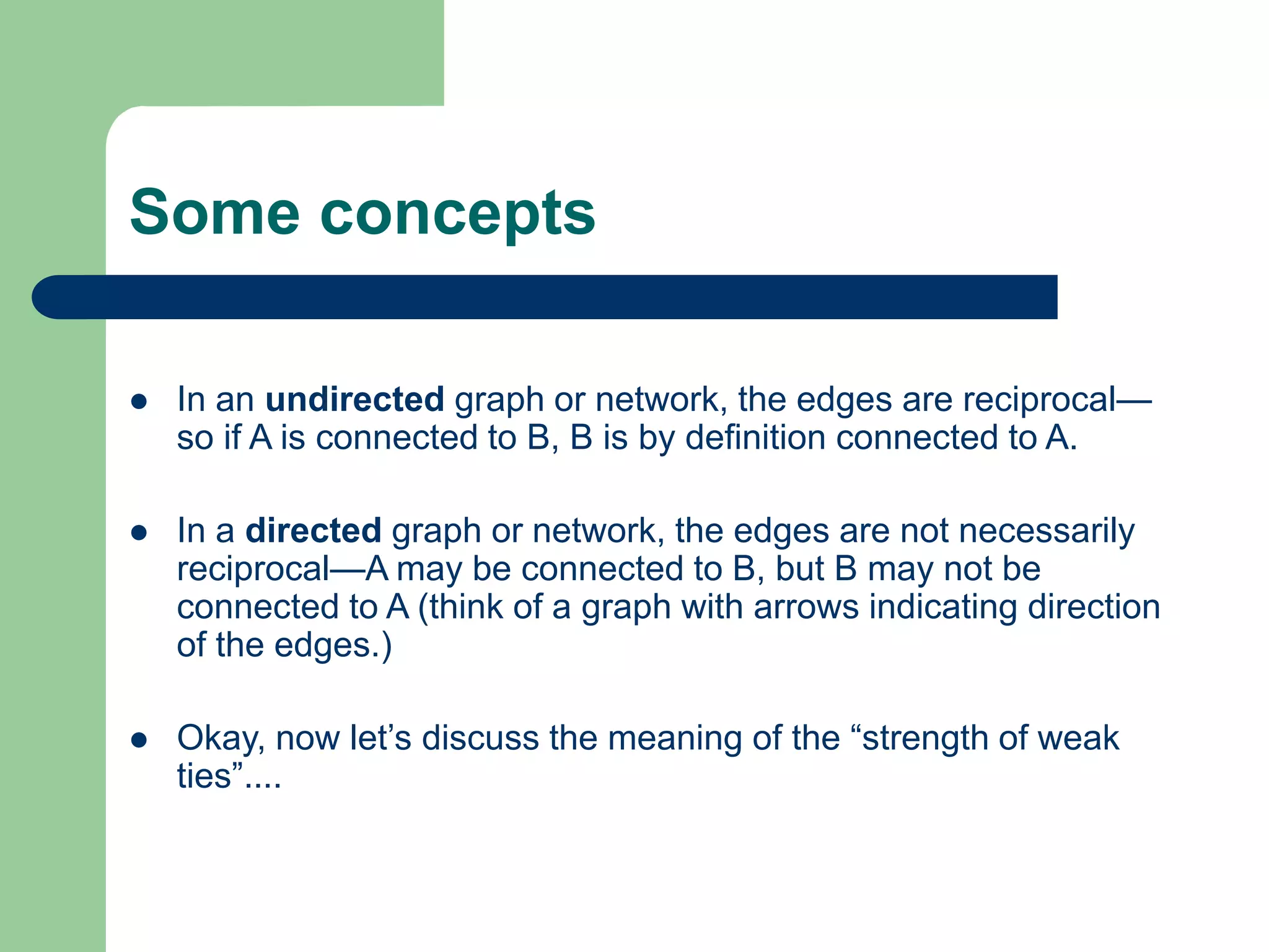 Some concepts
 In an undirected graph or network, the edges are reciprocal—
so if A is connected to B, B is by definition connected to A.
 In a directed graph or network, the edges are not necessarily
reciprocal—A may be connected to B, but B may not be
connected to A (think of a graph with arrows indicating direction
of the edges.)
 Okay, now let’s discuss the meaning of the “strength of weak
ties”....
 