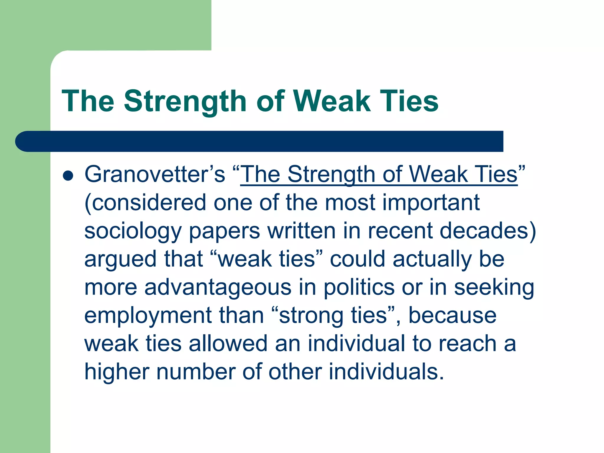 The Strength of Weak Ties
 Granovetter’s “The Strength of Weak Ties”
(considered one of the most important
sociology papers written in recent decades)
argued that “weak ties” could actually be
more advantageous in politics or in seeking
employment than “strong ties”, because
weak ties allowed an individual to reach a
higher number of other individuals.
 