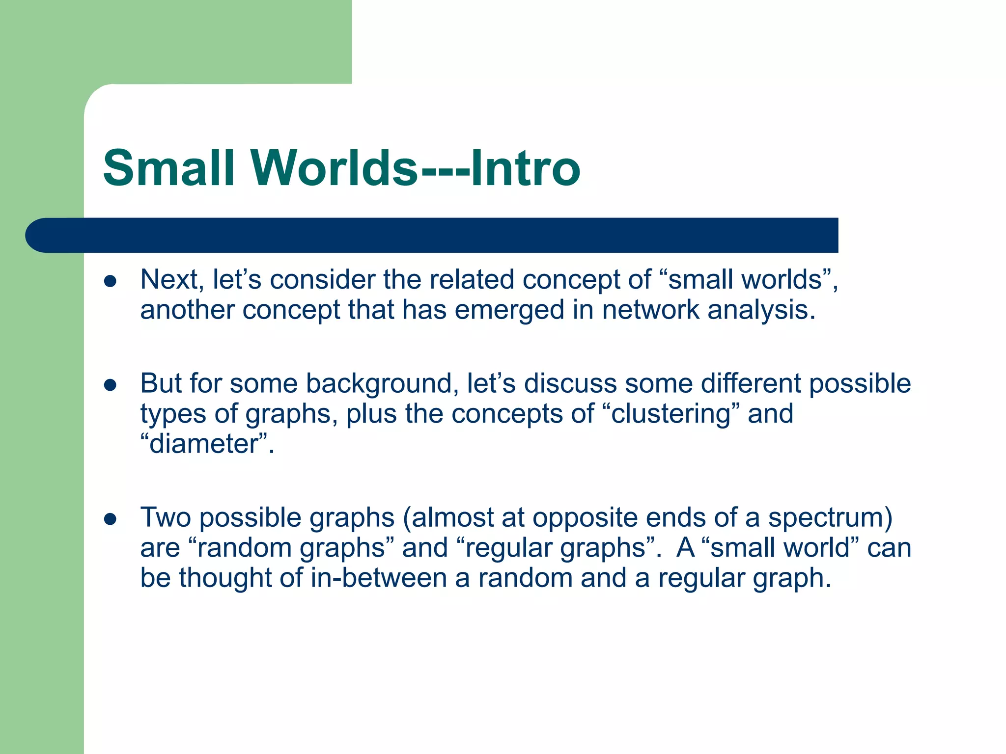 Small Worlds---Intro
 Next, let’s consider the related concept of “small worlds”,
another concept that has emerged in network analysis.
 But for some background, let’s discuss some different possible
types of graphs, plus the concepts of “clustering” and
“diameter”.
 Two possible graphs (almost at opposite ends of a spectrum)
are “random graphs” and “regular graphs”. A “small world” can
be thought of in-between a random and a regular graph.
 