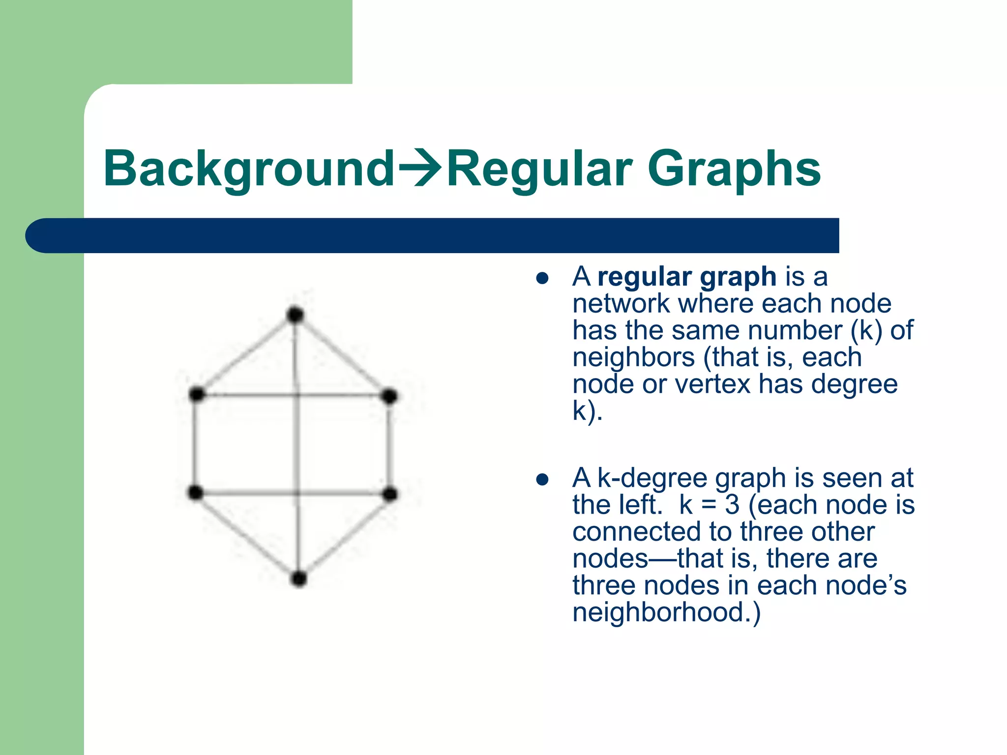 BackgroundRegular Graphs
 A regular graph is a
network where each node
has the same number (k) of
neighbors (that is, each
node or vertex has degree
k).
 A k-degree graph is seen at
the left. k = 3 (each node is
connected to three other
nodes—that is, there are
three nodes in each node’s
neighborhood.)
 