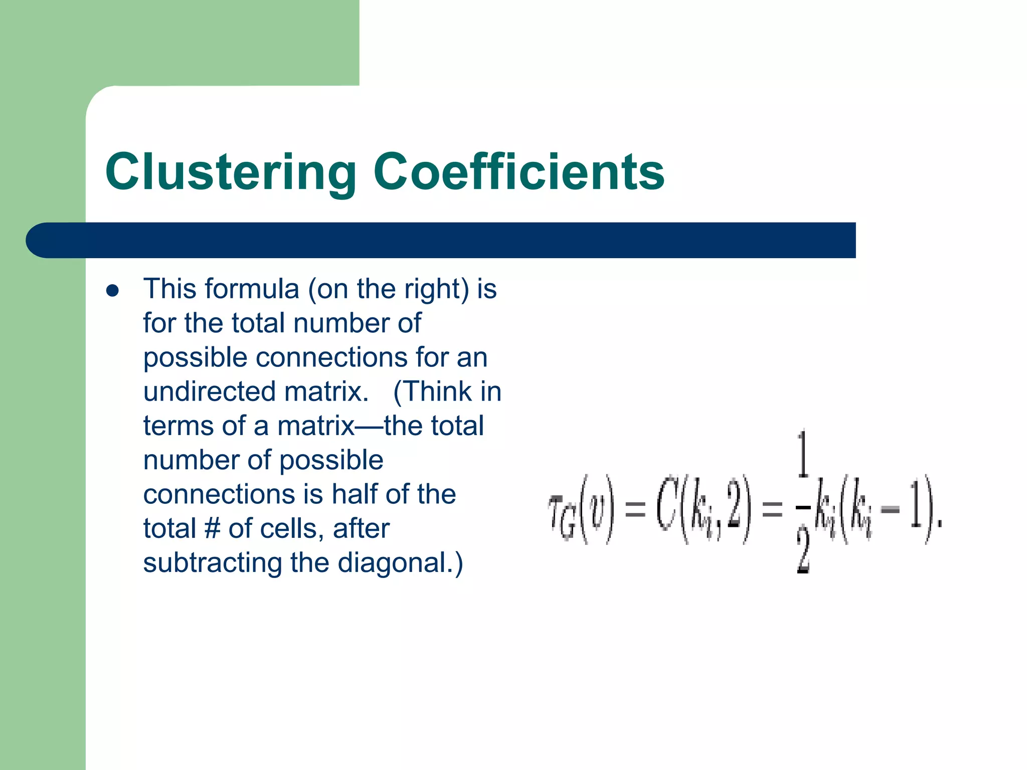 Clustering Coefficients
 This formula (on the right) is
for the total number of
possible connections for an
undirected matrix. (Think in
terms of a matrix—the total
number of possible
connections is half of the
total # of cells, after
subtracting the diagonal.)
 
