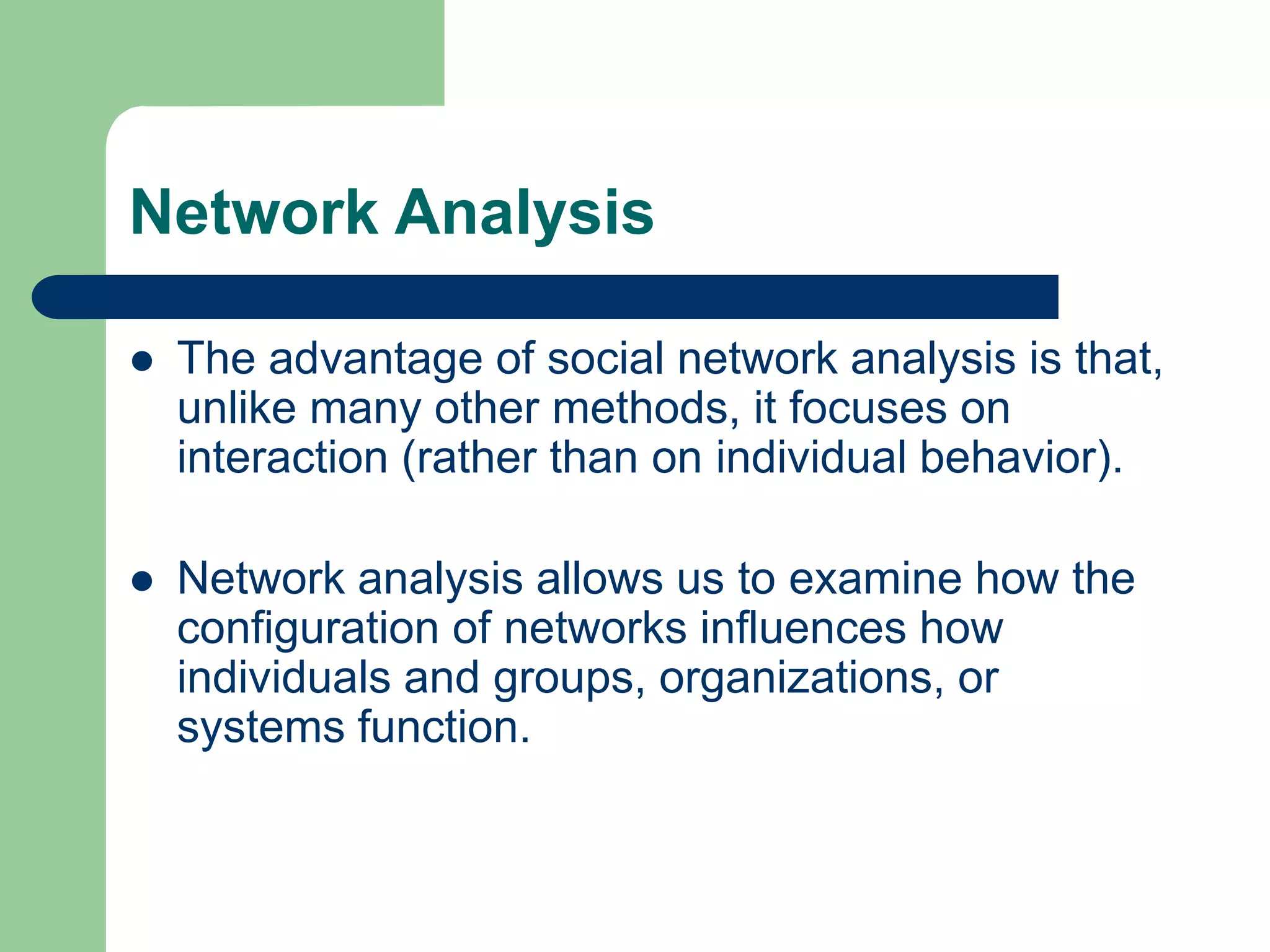 Network Analysis
 The advantage of social network analysis is that,
unlike many other methods, it focuses on
interaction (rather than on individual behavior).
 Network analysis allows us to examine how the
configuration of networks influences how
individuals and groups, organizations, or
systems function.
 