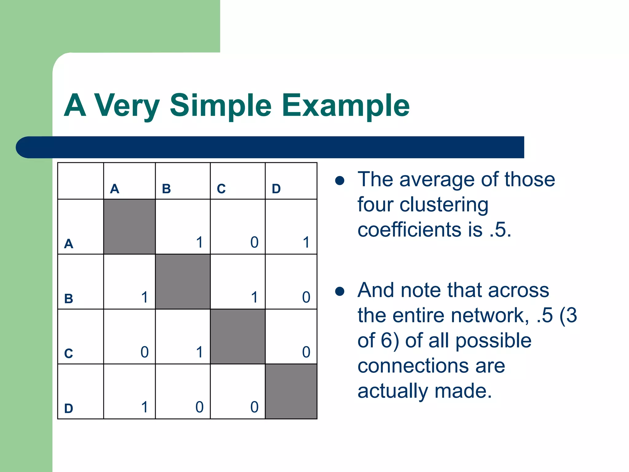 A Very Simple Example
 The average of those
four clustering
coefficients is .5.
 And note that across
the entire network, .5 (3
of 6) of all possible
connections are
actually made.
A B C D
A 1 0 1
B 1 1 0
C 0 1 0
D 1 0 0
 