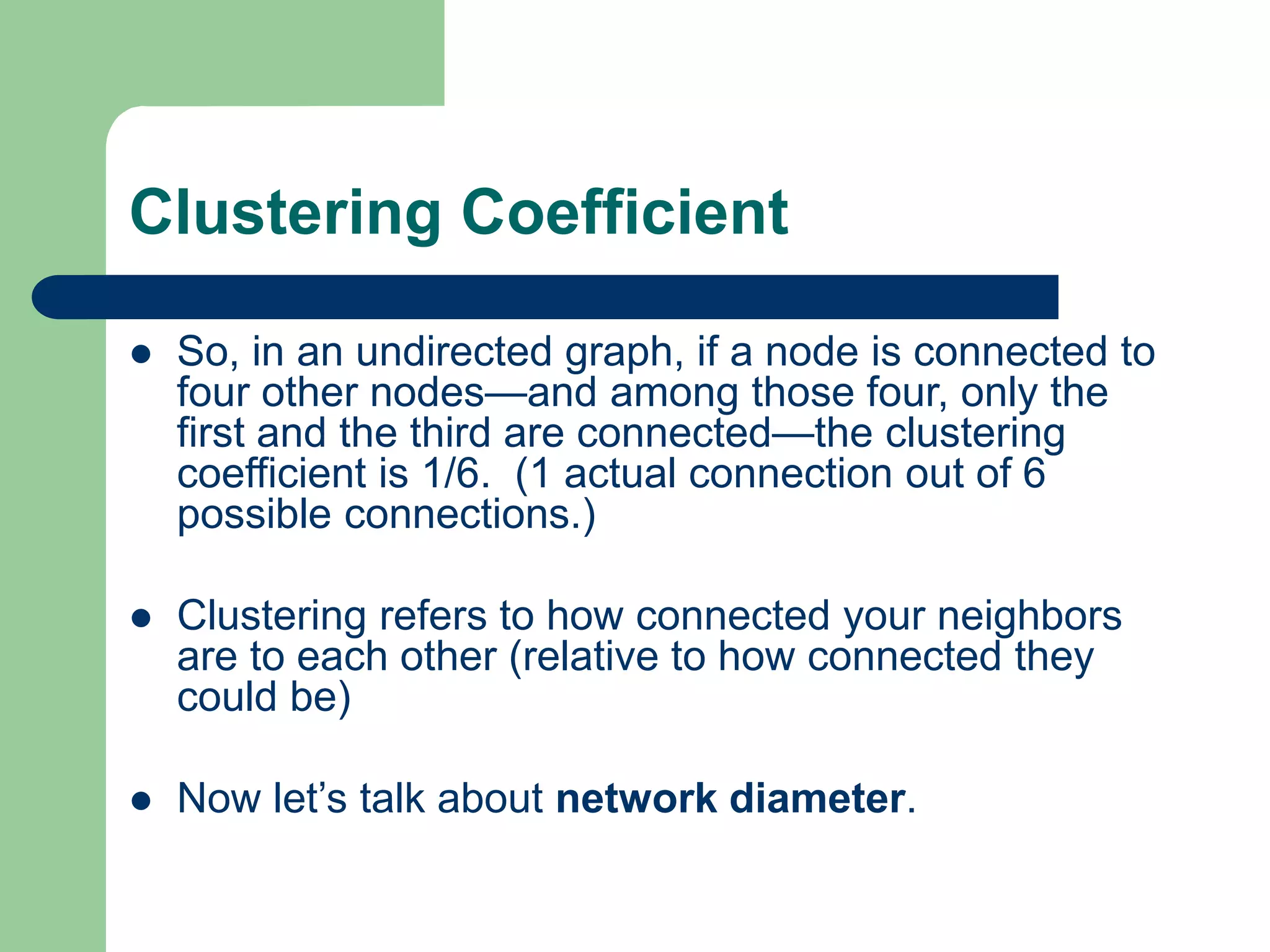 Clustering Coefficient
 So, in an undirected graph, if a node is connected to
four other nodes—and among those four, only the
first and the third are connected—the clustering
coefficient is 1/6. (1 actual connection out of 6
possible connections.)
 Clustering refers to how connected your neighbors
are to each other (relative to how connected they
could be)
 Now let’s talk about network diameter.
 