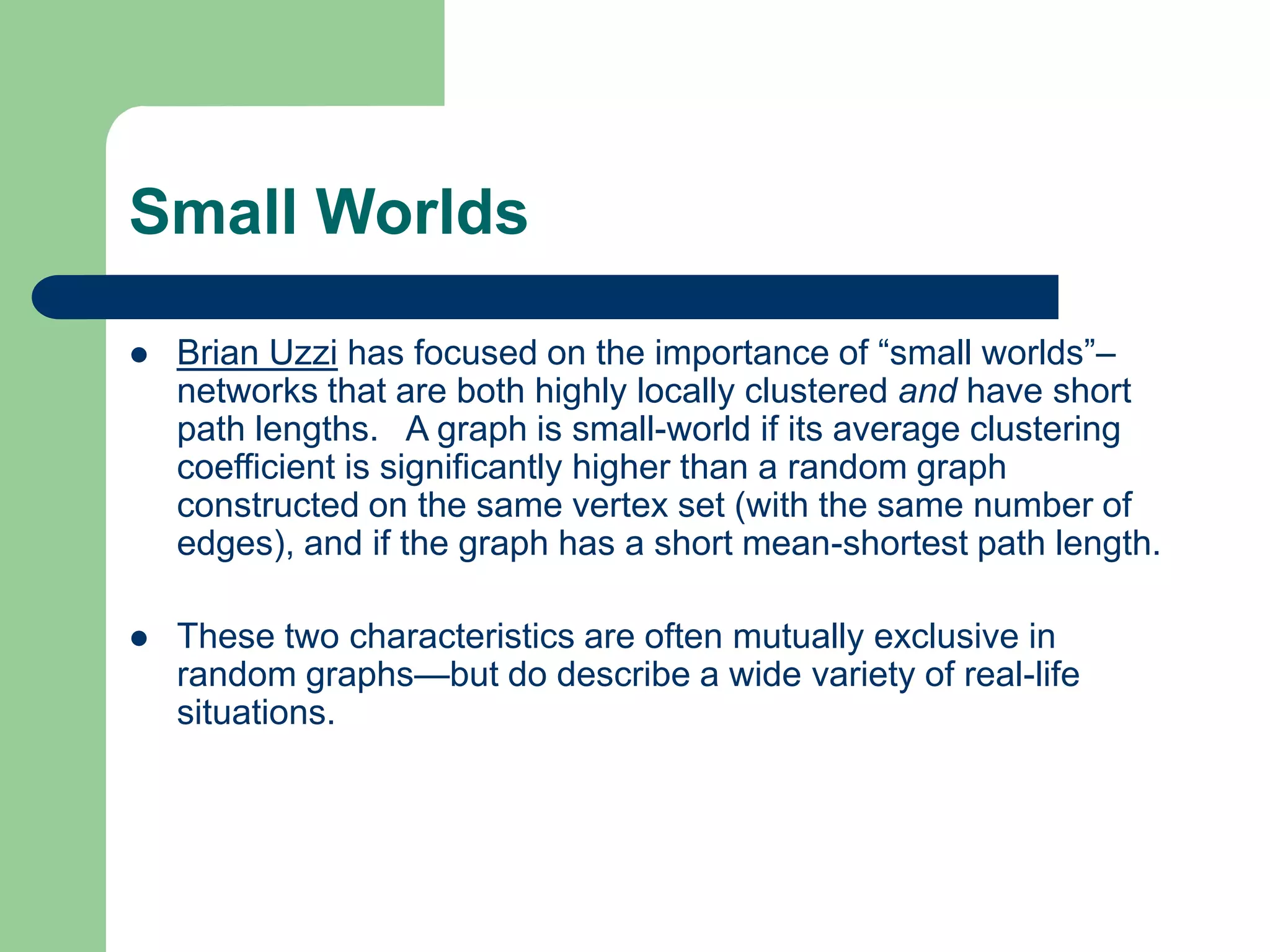 Small Worlds
 Brian Uzzi has focused on the importance of “small worlds”–
networks that are both highly locally clustered and have short
path lengths. A graph is small-world if its average clustering
coefficient is significantly higher than a random graph
constructed on the same vertex set (with the same number of
edges), and if the graph has a short mean-shortest path length.
 These two characteristics are often mutually exclusive in
random graphs—but do describe a wide variety of real-life
situations.
 