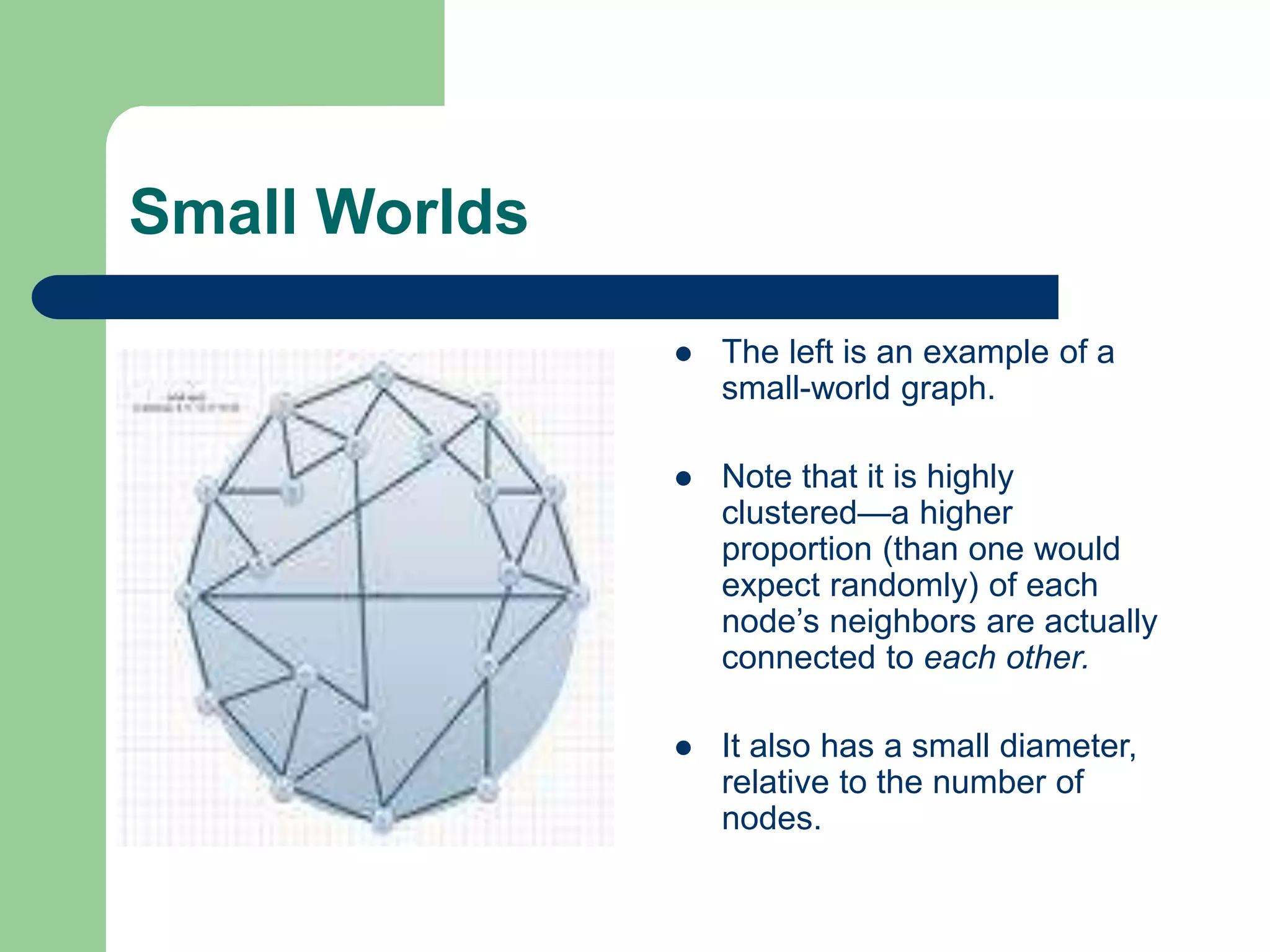 Small Worlds
 The left is an example of a
small-world graph.
 Note that it is highly
clustered—a higher
proportion (than one would
expect randomly) of each
node’s neighbors are actually
connected to each other.
 It also has a small diameter,
relative to the number of
nodes.
 