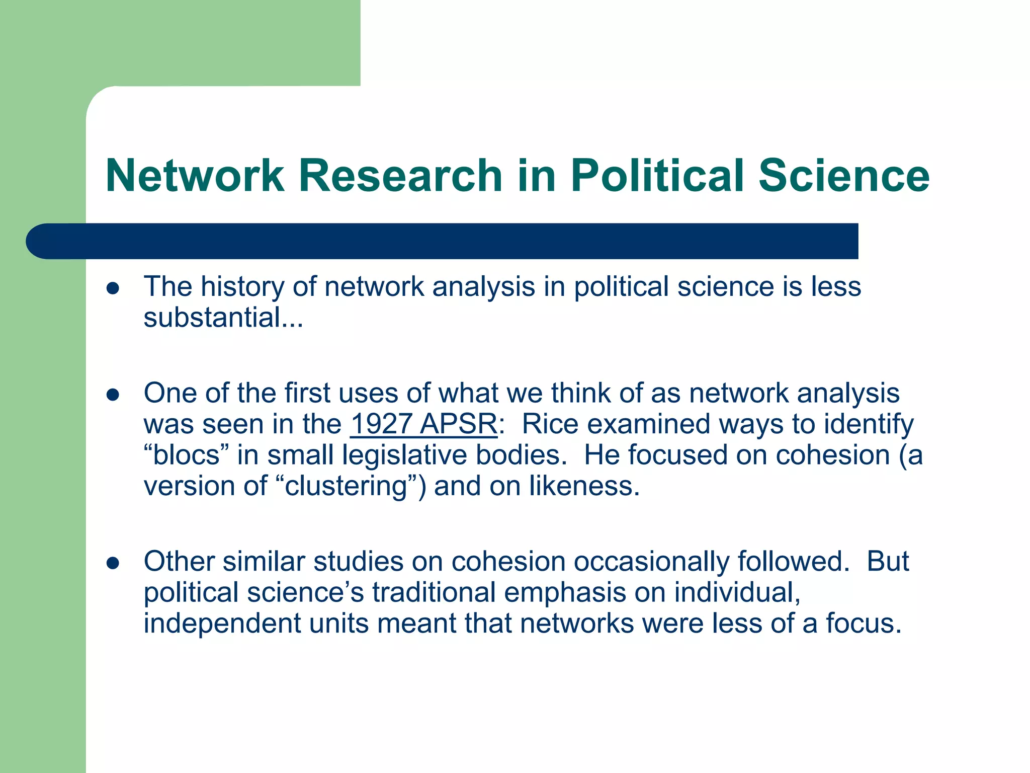 Network Research in Political Science
 The history of network analysis in political science is less
substantial...
 One of the first uses of what we think of as network analysis
was seen in the 1927 APSR: Rice examined ways to identify
“blocs” in small legislative bodies. He focused on cohesion (a
version of “clustering”) and on likeness.
 Other similar studies on cohesion occasionally followed. But
political science’s traditional emphasis on individual,
independent units meant that networks were less of a focus.
 