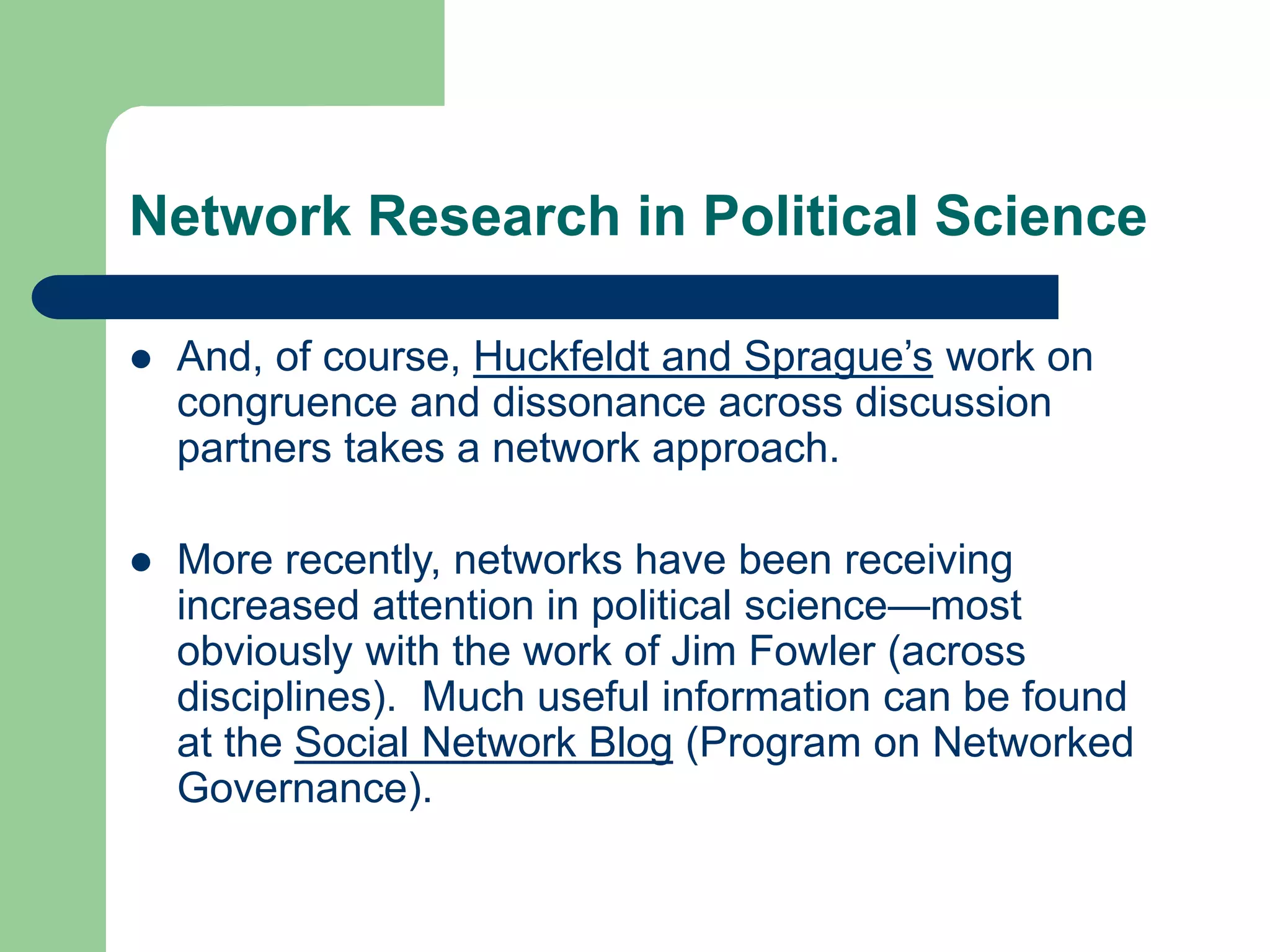 Network Research in Political Science
 And, of course, Huckfeldt and Sprague’s work on
congruence and dissonance across discussion
partners takes a network approach.
 More recently, networks have been receiving
increased attention in political science—most
obviously with the work of Jim Fowler (across
disciplines). Much useful information can be found
at the Social Network Blog (Program on Networked
Governance).
 