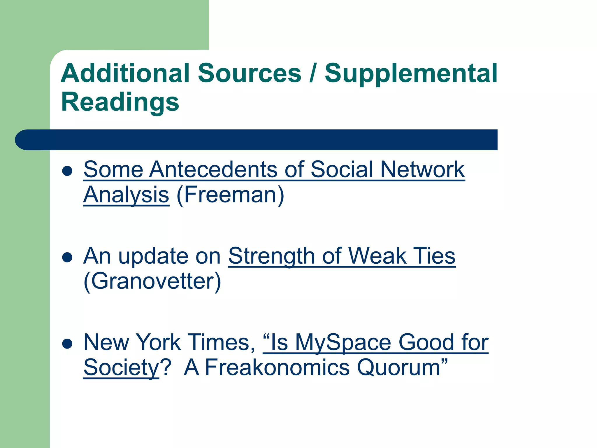 Additional Sources / Supplemental
Readings
 Some Antecedents of Social Network
Analysis (Freeman)
 An update on Strength of Weak Ties
(Granovetter)
 New York Times, “Is MySpace Good for
Society? A Freakonomics Quorum”
 