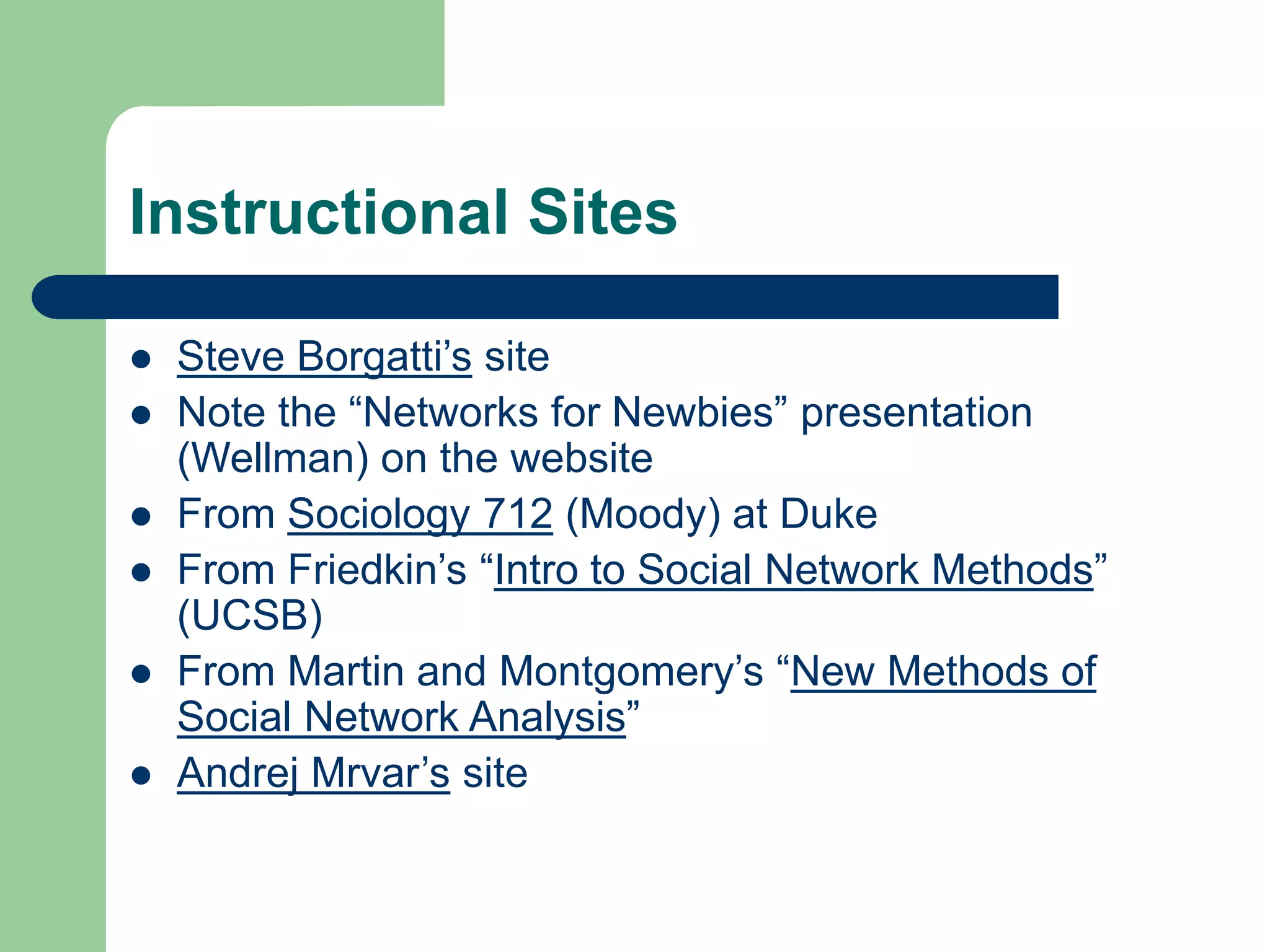 Instructional Sites
 Steve Borgatti’s site
 Note the “Networks for Newbies” presentation
(Wellman) on the website
 From Sociology 712 (Moody) at Duke
 From Friedkin’s “Intro to Social Network Methods”
(UCSB)
 From Martin and Montgomery’s “New Methods of
Social Network Analysis”
 Andrej Mrvar’s site
 