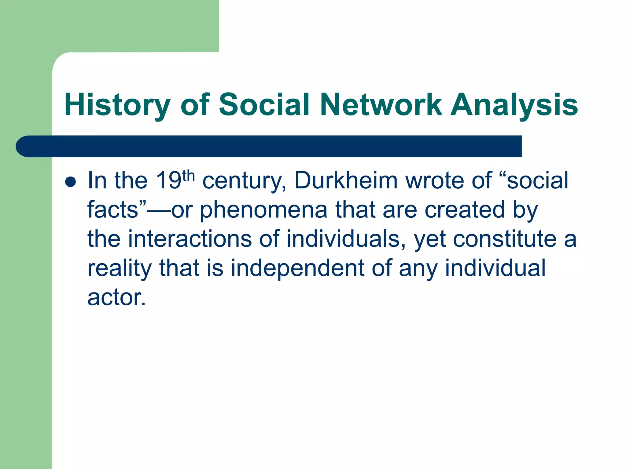 History of Social Network Analysis
 In the 19th century, Durkheim wrote of “social
facts”—or phenomena that are created by
the interactions of individuals, yet constitute a
reality that is independent of any individual
actor.
 