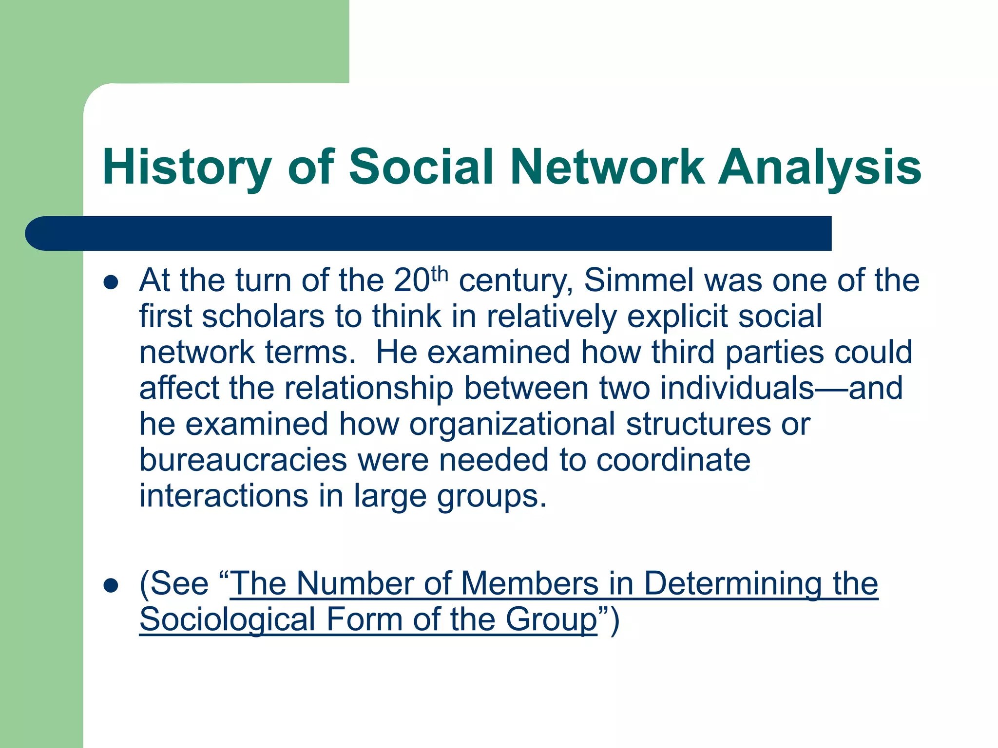 History of Social Network Analysis
 At the turn of the 20th century, Simmel was one of the
first scholars to think in relatively explicit social
network terms. He examined how third parties could
affect the relationship between two individuals—and
he examined how organizational structures or
bureaucracies were needed to coordinate
interactions in large groups.
 (See “The Number of Members in Determining the
Sociological Form of the Group”)
 
