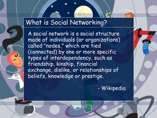 What is Social Networking?A social network is a social structure made of individuals (or organizations) called "nodes," which are tied (connected) by one or more specific types of interdependency, such as friendship, kinship, financial exchange, dislike, or relationships of beliefs, knowledge or prestige.- Wikipedia