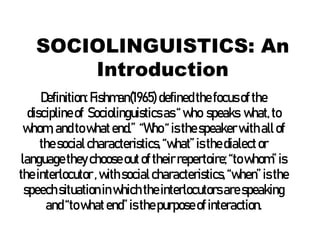 SOCIOLINGUISTICS: An
Introduction
Definition:Fishman(1965) definedthefocusofthe
disciplineof Sociolinguisticsas“who speaks what,to
whom, andtowhatend.” “Who“isthespeakerwithallof
thesocialcharacteristics,“what”isthedialector
languagetheychooseoutof theirrepertoire;“towhom”is
theinterlocutor,withsocialcharacteristics,“when”isthe
speechsituationinwhich theinterlocutorsarespeaking
and“towhatend”isthepurposeof interaction.
 