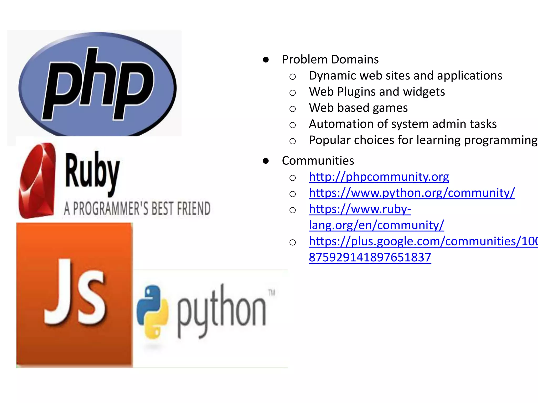 ● Problem Domains o Dynamic web sites and applications o Web Plugins and widgets o Web based games o Automation of system admin tasks o Popular choices for learning programming ● Communities o http://phpcommunity.org o https://www.python.org/community/ o https://www.ruby- lang.org/en/community/ o https://plus.google.com/communities/100 875929141897651837 