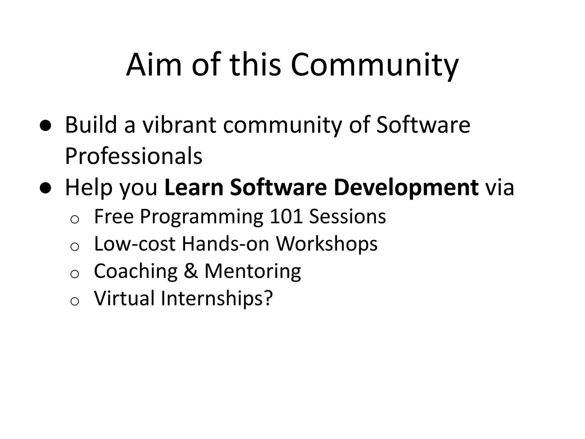 Aim of this Community ● Build a vibrant community of Software Professionals ● Help you Learn Software Development via o Free Programming 101 Sessions o Low-cost Hands-on Workshops o Coaching & Mentoring o Virtual Internships? 