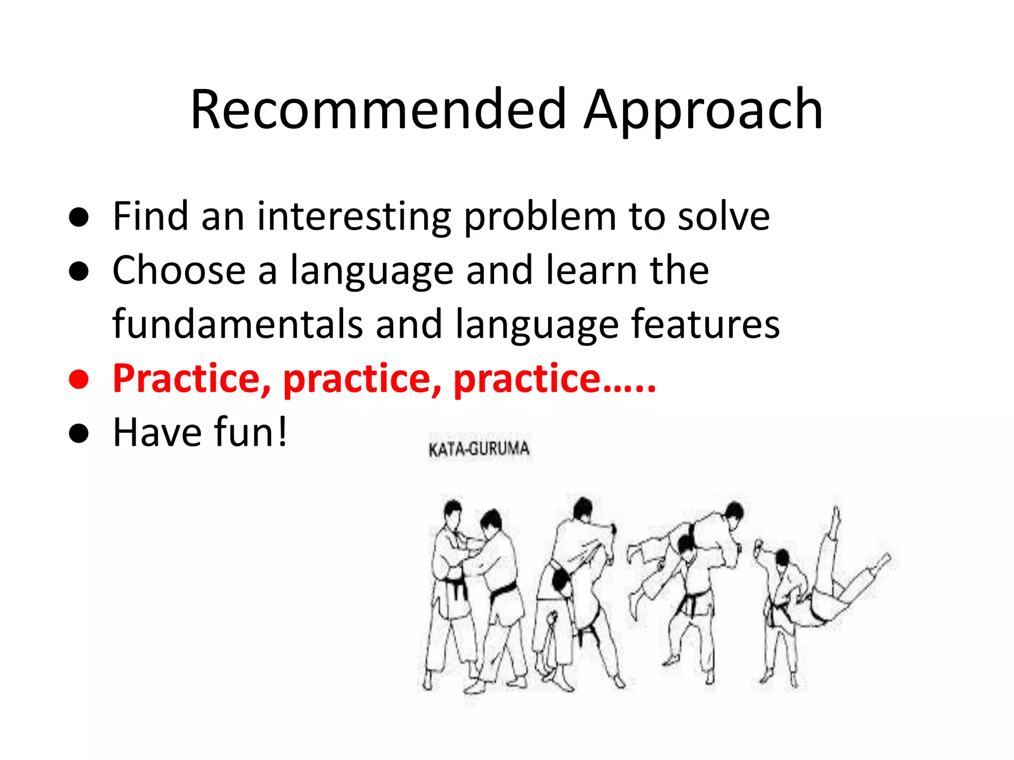 Recommended Approach ● Find an interesting problem to solve ● Choose a language and learn the fundamentals and language features ● Practice, practice, practice….. ● Have fun! 