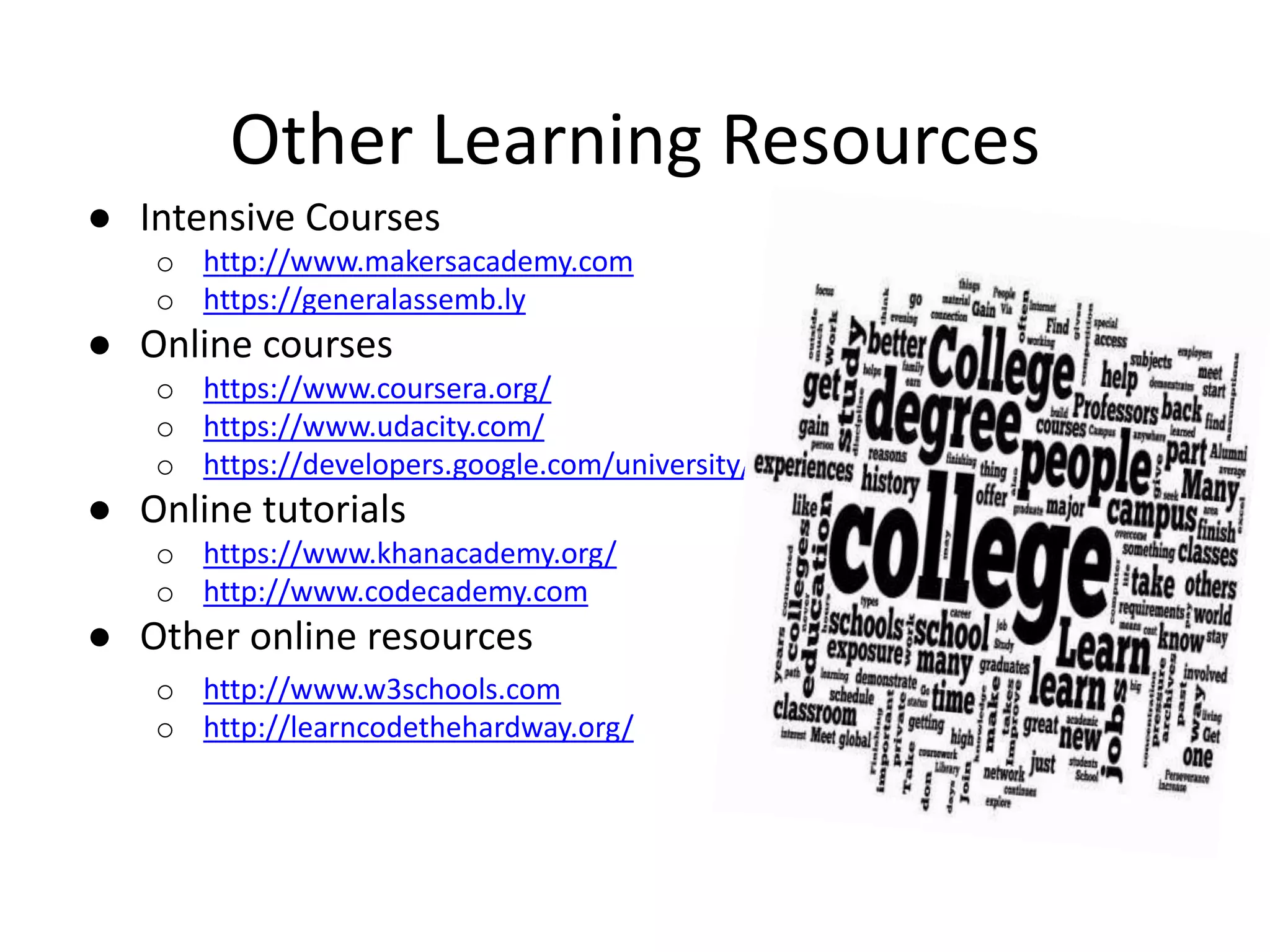 Other Learning Resources ● Intensive Courses o http://www.makersacademy.com o https://generalassemb.ly ● Online courses o https://www.coursera.org/ o https://www.udacity.com/ o https://developers.google.com/university/ ● Online tutorials o https://www.khanacademy.org/ o http://www.codecademy.com ● Other online resources o http://www.w3schools.com o http://learncodethehardway.org/ 