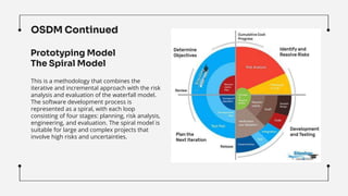 OSDM Continued
This is a methodology that combines the
iterative and incremental approach with the risk
analysis and evaluation of the waterfall model.
The software development process is
represented as a spiral, with each loop
consisting of four stages: planning, risk analysis,
engineering, and evaluation. The spiral model is
suitable for large and complex projects that
involve high risks and uncertainties.
Prototyping Model
The Spiral Model
 