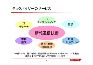 テックバイザーのサービス

                IT
             コンサルティング
     IT                     翻訳
   リサーチ

           情報通信技術
    寄稿                      知財
    講演                   コンサルティング
              特許・商標
              出願代理

ITの専門知識に基づき知財関連業務とリサーチ/コンサルティング業務を
       柔軟な条件でワンストップで提供いたします
                 9           TechVisor.JP
 
