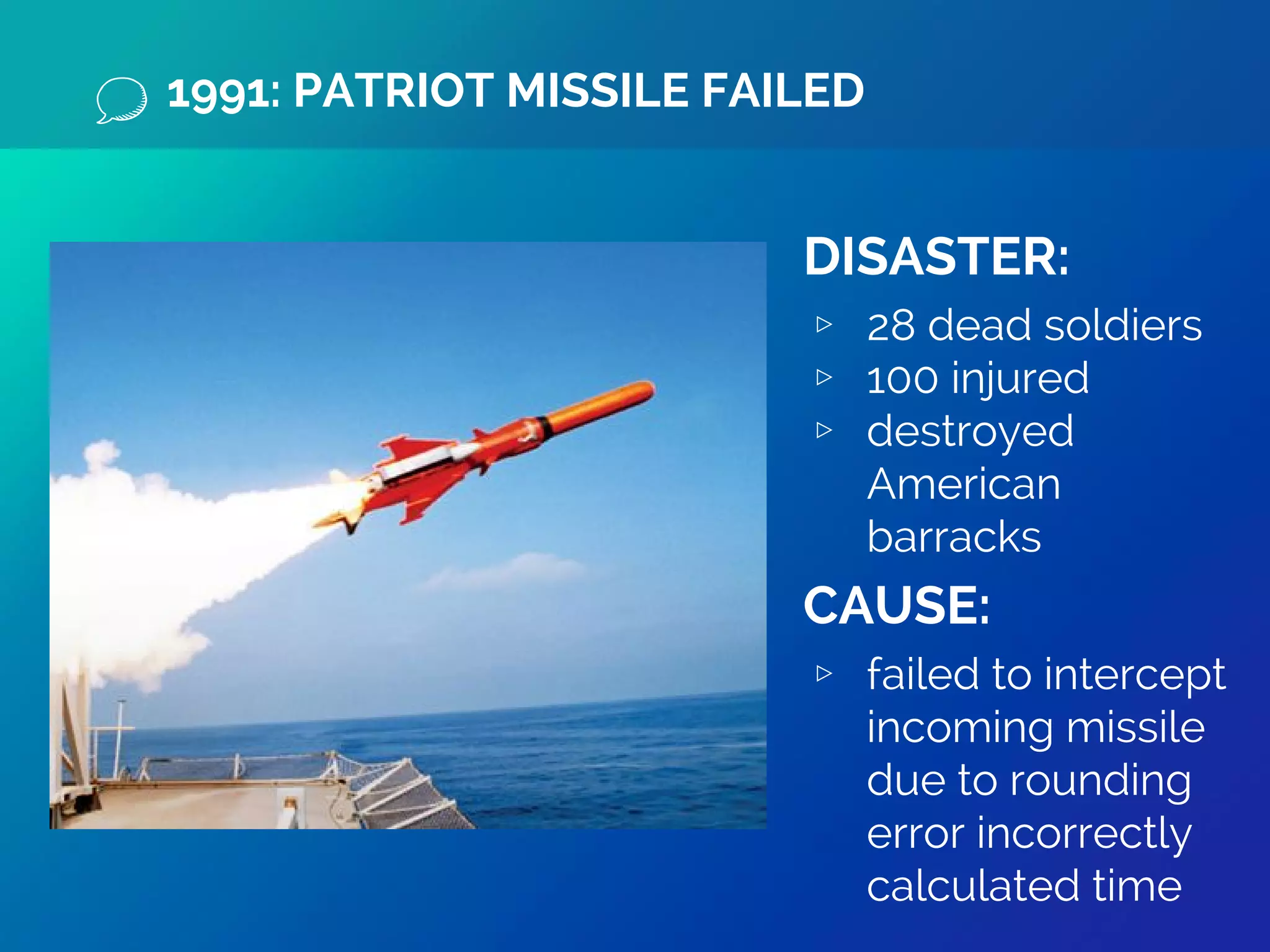 1991: PATRIOT MISSILE FAILED
DISASTER:
▹ 28 dead soldiers
▹ 100 injured
▹ destroyed
American
barracks
CAUSE:
▹ failed to intercept
incoming missile
due to rounding
error incorrectly
calculated time
 