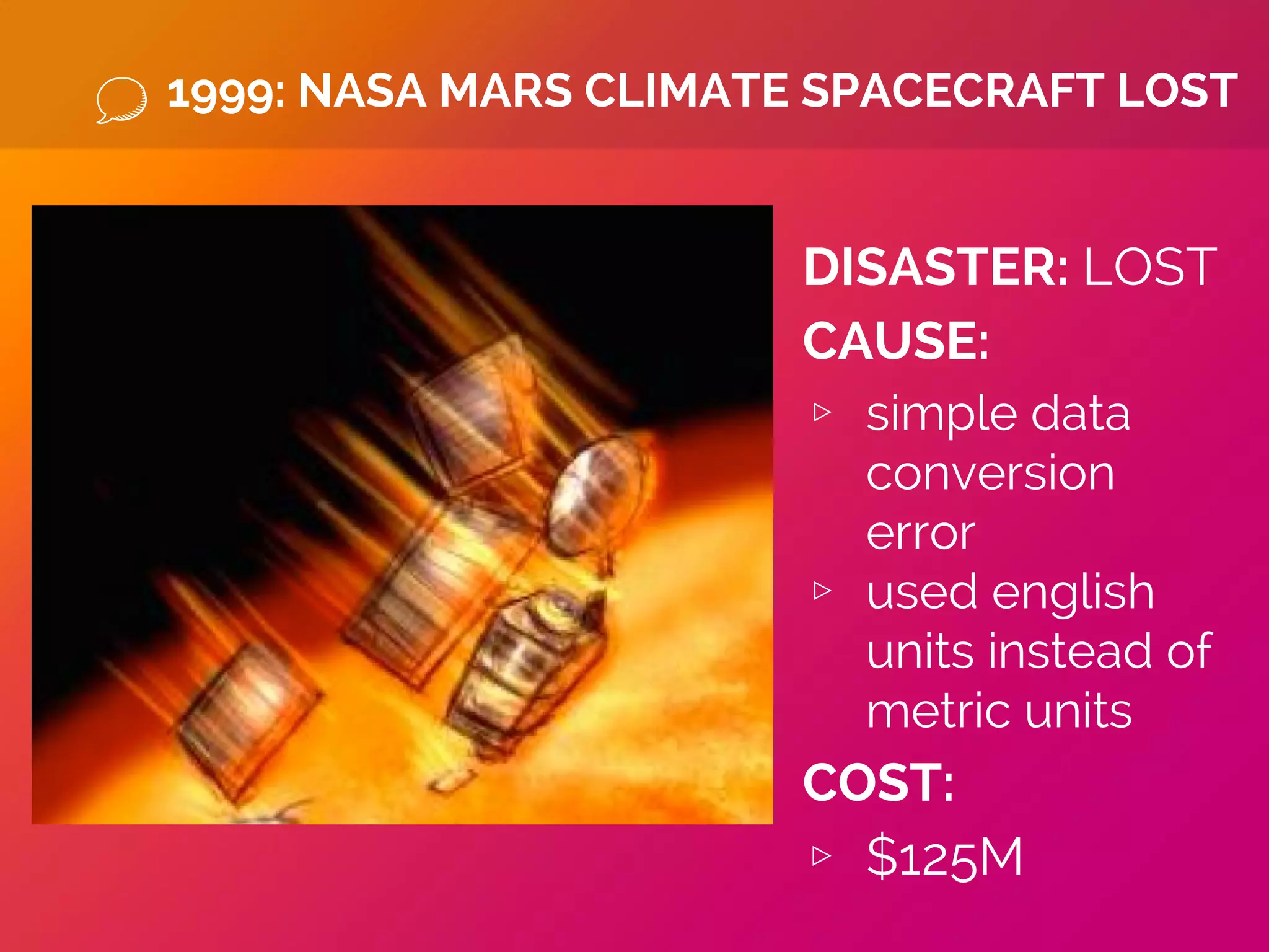 1999: NASA MARS CLIMATE SPACECRAFT LOST
DISASTER: LOST
CAUSE:
▹ simple data
conversion
error
▹ used english
units instead of
metric units
COST:
▹ $125M
 
