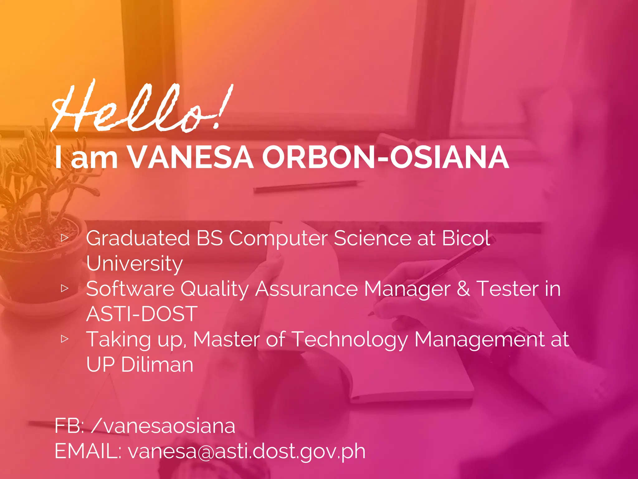 Hello!
I am VANESA ORBON-OSIANA
▹ Graduated BS Computer Science at Bicol
University
▹ Software Quality Assurance Manager & Tester in
ASTI-DOST
▹ Taking up, Master of Technology Management at
UP Diliman
 