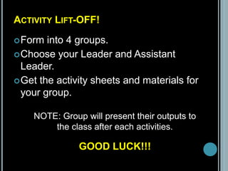 ACTIVITY LIFT-OFF!
Form into 4 groups.
Choose your Leader and Assistant
Leader.
Get the activity sheets and materials for
your group.
NOTE: Group will present their outputs to
the class after each activities.
GOOD LUCK!!!
 