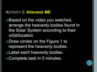 ACTIVITY 2: ARRANGE ME
Based on the video you watched,
arrange the heavenly bodies found in
the Solar System according to their
orbit/location
Draw circles on the Figure 1 to
represent the heavenly bodies.
Label each heavenly bodies.
Complete task in 5 minutes.
 