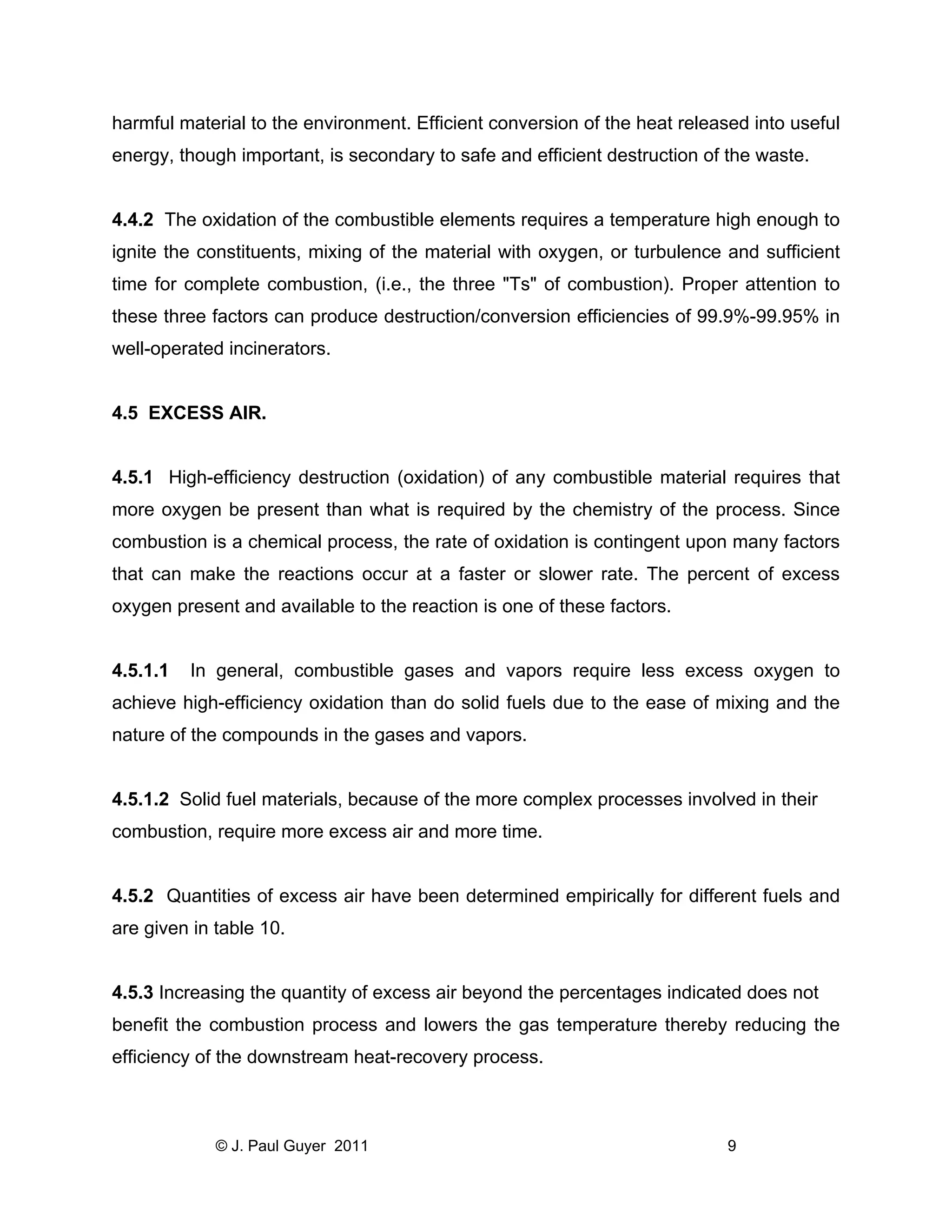 harmful material to the environment. Efficient conversion of the heat released into useful
energy, though important, is secondary to safe and efficient destruction of the waste.

4.4.2 The oxidation of the combustible elements requires a temperature high enough to
ignite the constituents, mixing of the material with oxygen, or turbulence and sufficient
time for complete combustion, (i.e., the three "Ts" of combustion). Proper attention to
these three factors can produce destruction/conversion efficiencies of 99.9%-99.95% in
well-operated incinerators.

4.5 EXCESS AIR.

4.5.1 High-efficiency destruction (oxidation) of any combustible material requires that
more oxygen be present than what is required by the chemistry of the process. Since
combustion is a chemical process, the rate of oxidation is contingent upon many factors
that can make the reactions occur at a faster or slower rate. The percent of excess
oxygen present and available to the reaction is one of these factors.

4.5.1.1

In general, combustible gases and vapors require less excess oxygen to

achieve high-efficiency oxidation than do solid fuels due to the ease of mixing and the
nature of the compounds in the gases and vapors.

4.5.1.2 Solid fuel materials, because of the more complex processes involved in their
combustion, require more excess air and more time.

4.5.2 Quantities of excess air have been determined empirically for different fuels and
are given in table 10.

4.5.3 Increasing the quantity of excess air beyond the percentages indicated does not
benefit the combustion process and lowers the gas temperature thereby reducing the
efficiency of the downstream heat-recovery process.

© J. Paul Guyer 2011

9

 