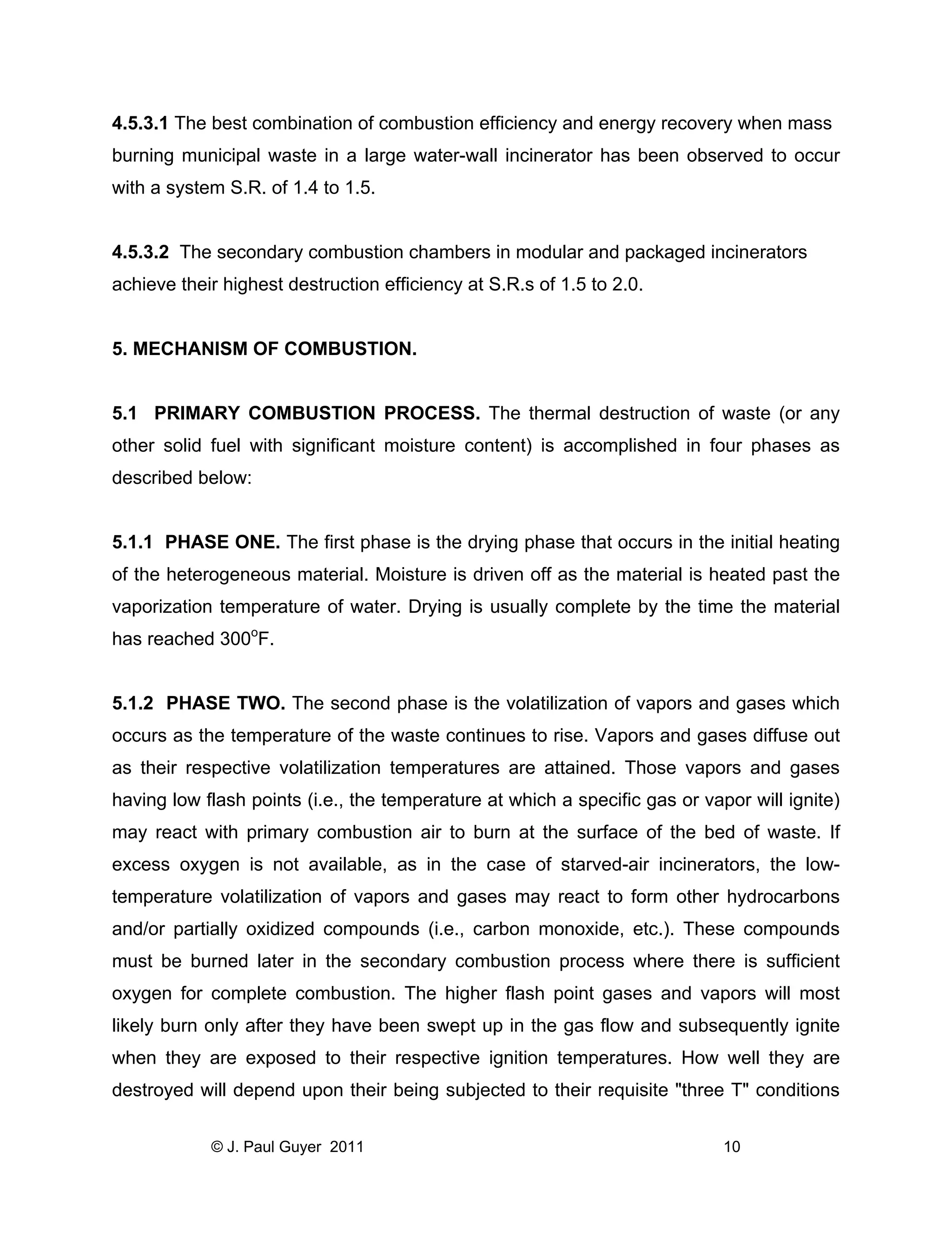 4.5.3.1 The best combination of combustion efficiency and energy recovery when mass
burning municipal waste in a large water-wall incinerator has been observed to occur
with a system S.R. of 1.4 to 1.5.

4.5.3.2 The secondary combustion chambers in modular and packaged incinerators
achieve their highest destruction efficiency at S.R.s of 1.5 to 2.0.

5. MECHANISM OF COMBUSTION.

5.1 PRIMARY COMBUSTION PROCESS. The thermal destruction of waste (or any
other solid fuel with significant moisture content) is accomplished in four phases as
described below:

5.1.1 PHASE ONE. The first phase is the drying phase that occurs in the initial heating
of the heterogeneous material. Moisture is driven off as the material is heated past the
vaporization temperature of water. Drying is usually complete by the time the material
has reached 300oF.

5.1.2 PHASE TWO. The second phase is the volatilization of vapors and gases which
occurs as the temperature of the waste continues to rise. Vapors and gases diffuse out
as their respective volatilization temperatures are attained. Those vapors and gases
having low flash points (i.e., the temperature at which a specific gas or vapor will ignite)
may react with primary combustion air to burn at the surface of the bed of waste. If
excess oxygen is not available, as in the case of starved-air incinerators, the lowtemperature volatilization of vapors and gases may react to form other hydrocarbons
and/or partially oxidized compounds (i.e., carbon monoxide, etc.). These compounds
must be burned later in the secondary combustion process where there is sufficient
oxygen for complete combustion. The higher flash point gases and vapors will most
likely burn only after they have been swept up in the gas flow and subsequently ignite
when they are exposed to their respective ignition temperatures. How well they are
destroyed will depend upon their being subjected to their requisite "three T" conditions
© J. Paul Guyer 2011

10

 