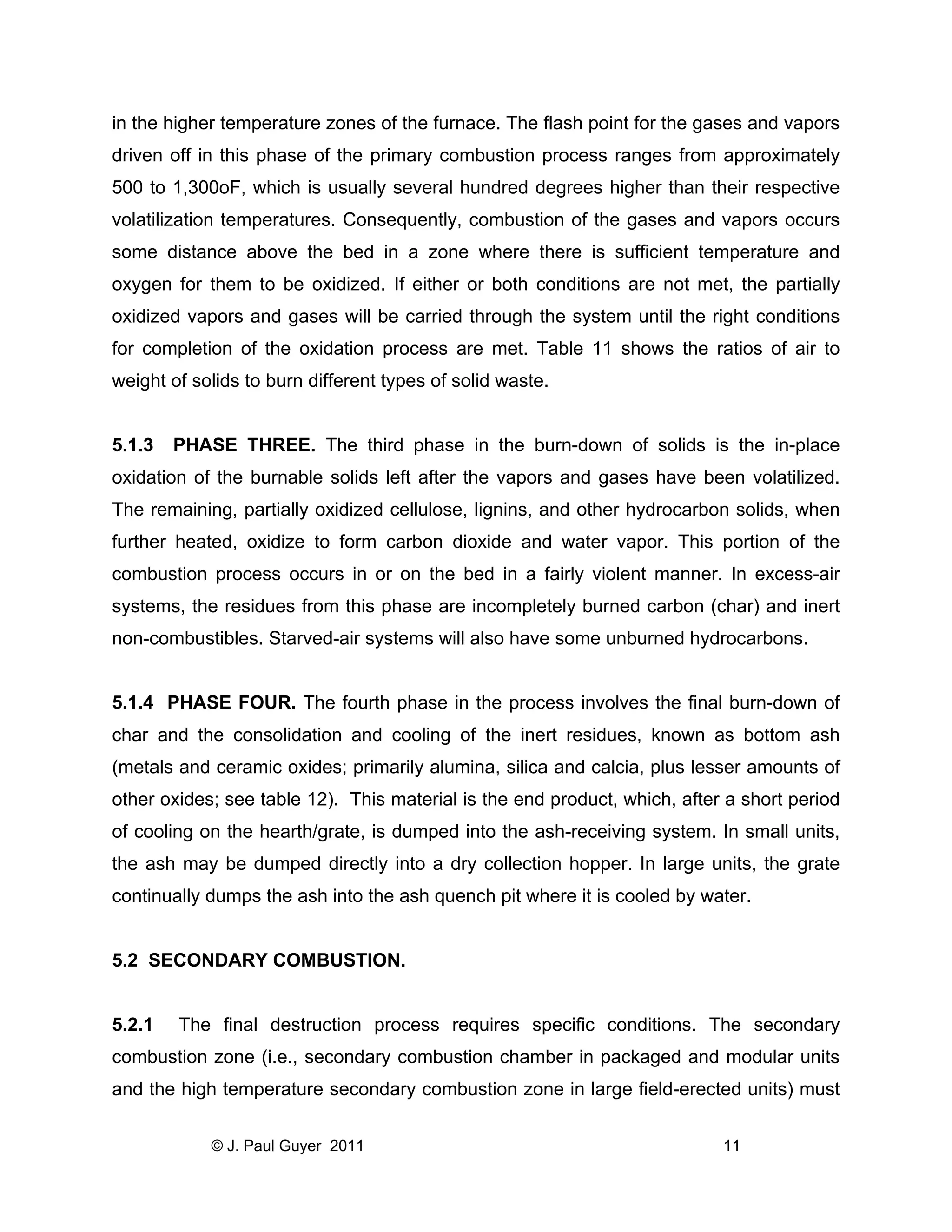 in the higher temperature zones of the furnace. The flash point for the gases and vapors
driven off in this phase of the primary combustion process ranges from approximately
500 to 1,300oF, which is usually several hundred degrees higher than their respective
volatilization temperatures. Consequently, combustion of the gases and vapors occurs
some distance above the bed in a zone where there is sufficient temperature and
oxygen for them to be oxidized. If either or both conditions are not met, the partially
oxidized vapors and gases will be carried through the system until the right conditions
for completion of the oxidation process are met. Table 11 shows the ratios of air to
weight of solids to burn different types of solid waste.

5.1.3

PHASE THREE. The third phase in the burn-down of solids is the in-place

oxidation of the burnable solids left after the vapors and gases have been volatilized.
The remaining, partially oxidized cellulose, lignins, and other hydrocarbon solids, when
further heated, oxidize to form carbon dioxide and water vapor. This portion of the
combustion process occurs in or on the bed in a fairly violent manner. In excess-air
systems, the residues from this phase are incompletely burned carbon (char) and inert
non-combustibles. Starved-air systems will also have some unburned hydrocarbons.

5.1.4 PHASE FOUR. The fourth phase in the process involves the final burn-down of
char and the consolidation and cooling of the inert residues, known as bottom ash
(metals and ceramic oxides; primarily alumina, silica and calcia, plus lesser amounts of
other oxides; see table 12). This material is the end product, which, after a short period
of cooling on the hearth/grate, is dumped into the ash-receiving system. In small units,
the ash may be dumped directly into a dry collection hopper. In large units, the grate
continually dumps the ash into the ash quench pit where it is cooled by water.

5.2 SECONDARY COMBUSTION.

5.2.1

The final destruction process requires specific conditions. The secondary

combustion zone (i.e., secondary combustion chamber in packaged and modular units
and the high temperature secondary combustion zone in large field-erected units) must
© J. Paul Guyer 2011

11

 