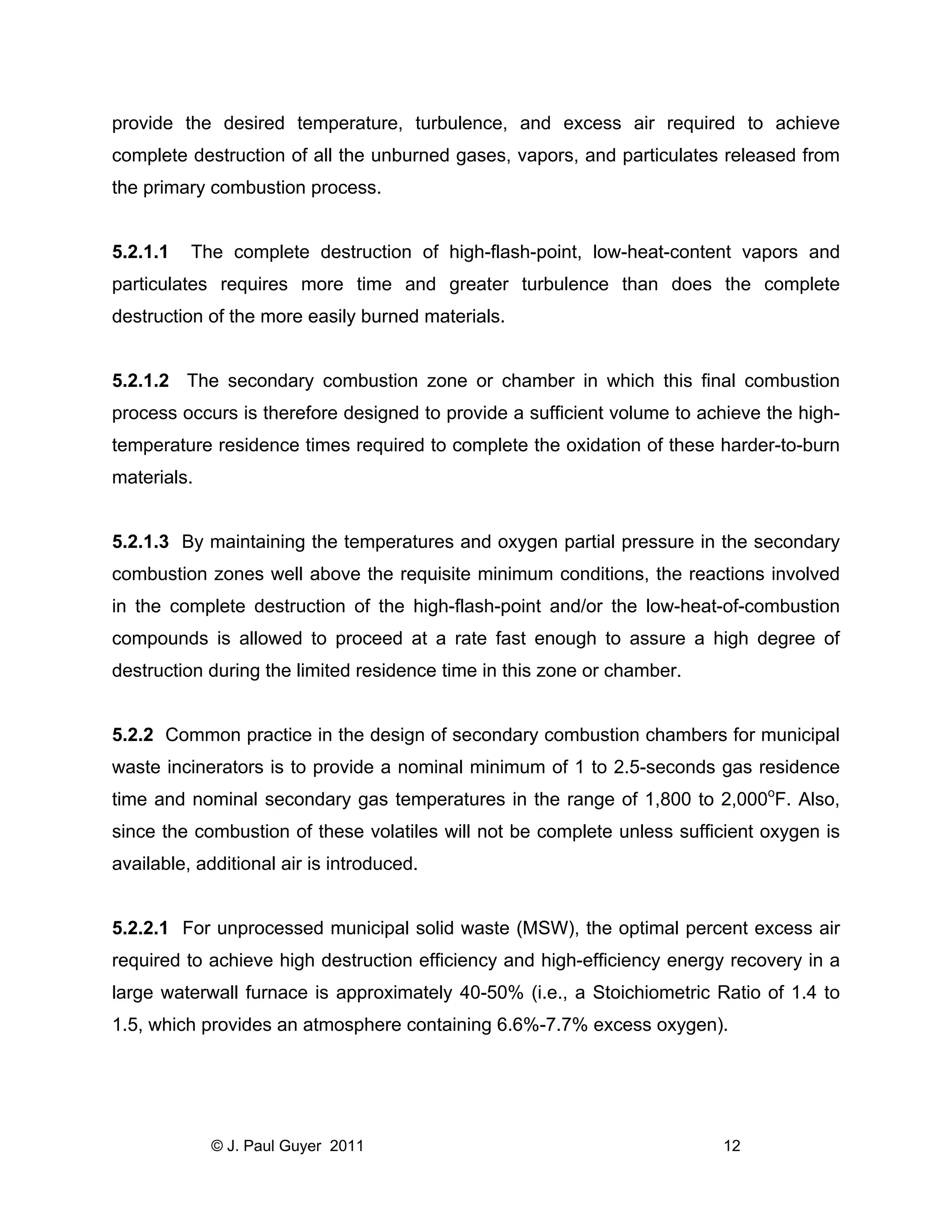 provide the desired temperature, turbulence, and excess air required to achieve
complete destruction of all the unburned gases, vapors, and particulates released from
the primary combustion process.

5.2.1.1

The complete destruction of high-flash-point, low-heat-content vapors and

particulates requires more time and greater turbulence than does the complete
destruction of the more easily burned materials.

5.2.1.2 The secondary combustion zone or chamber in which this final combustion
process occurs is therefore designed to provide a sufficient volume to achieve the hightemperature residence times required to complete the oxidation of these harder-to-burn
materials.

5.2.1.3 By maintaining the temperatures and oxygen partial pressure in the secondary
combustion zones well above the requisite minimum conditions, the reactions involved
in the complete destruction of the high-flash-point and/or the low-heat-of-combustion
compounds is allowed to proceed at a rate fast enough to assure a high degree of
destruction during the limited residence time in this zone or chamber.

5.2.2 Common practice in the design of secondary combustion chambers for municipal
waste incinerators is to provide a nominal minimum of 1 to 2.5-seconds gas residence
time and nominal secondary gas temperatures in the range of 1,800 to 2,000oF. Also,
since the combustion of these volatiles will not be complete unless sufficient oxygen is
available, additional air is introduced.

5.2.2.1 For unprocessed municipal solid waste (MSW), the optimal percent excess air
required to achieve high destruction efficiency and high-efficiency energy recovery in a
large waterwall furnace is approximately 40-50% (i.e., a Stoichiometric Ratio of 1.4 to
1.5, which provides an atmosphere containing 6.6%-7.7% excess oxygen).

© J. Paul Guyer 2011

12

 