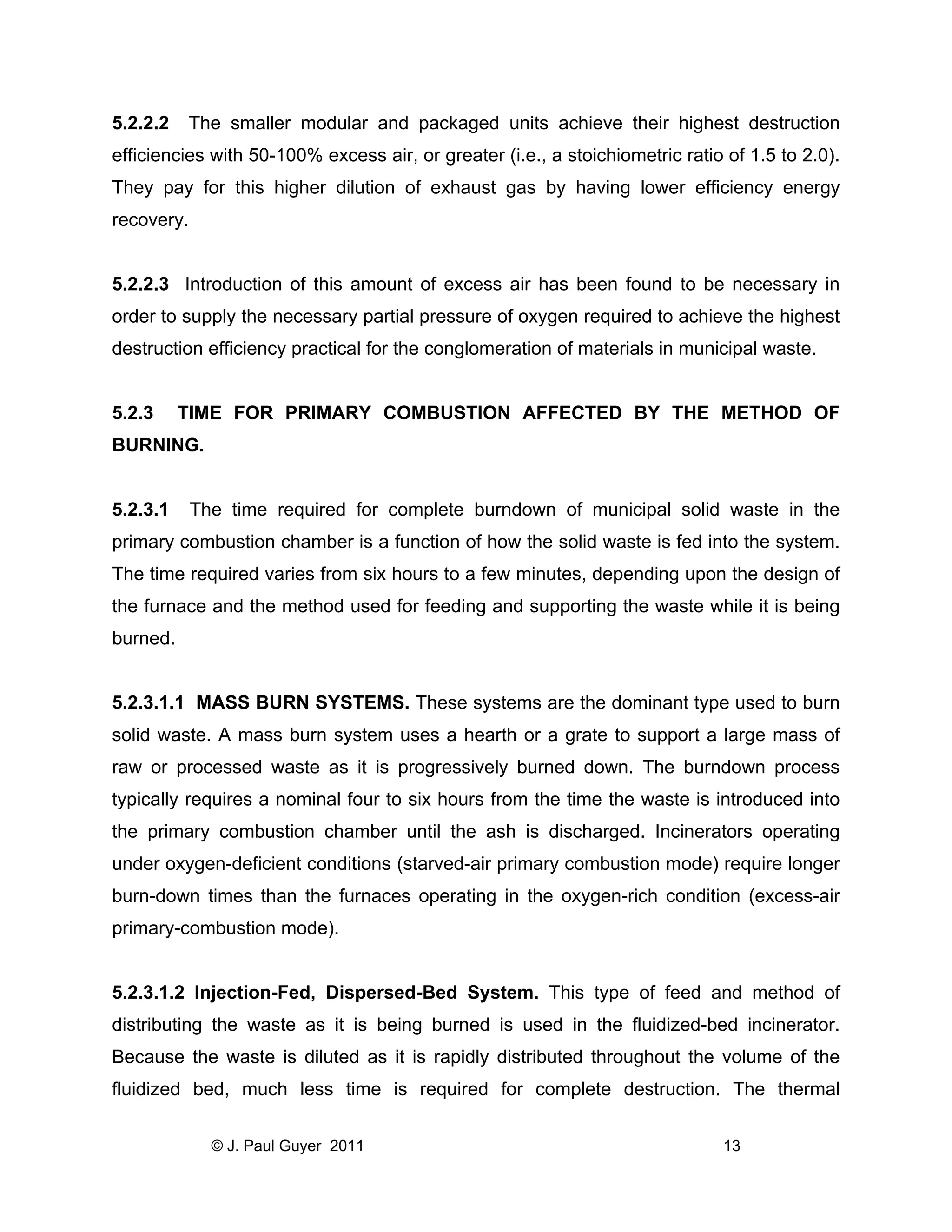 5.2.2.2

The smaller modular and packaged units achieve their highest destruction

efficiencies with 50-100% excess air, or greater (i.e., a stoichiometric ratio of 1.5 to 2.0).
They pay for this higher dilution of exhaust gas by having lower efficiency energy
recovery.

5.2.2.3 Introduction of this amount of excess air has been found to be necessary in
order to supply the necessary partial pressure of oxygen required to achieve the highest
destruction efficiency practical for the conglomeration of materials in municipal waste.

5.2.3

TIME FOR PRIMARY COMBUSTION AFFECTED BY THE METHOD OF

BURNING.

5.2.3.1

The time required for complete burndown of municipal solid waste in the

primary combustion chamber is a function of how the solid waste is fed into the system.
The time required varies from six hours to a few minutes, depending upon the design of
the furnace and the method used for feeding and supporting the waste while it is being
burned.

5.2.3.1.1 MASS BURN SYSTEMS. These systems are the dominant type used to burn
solid waste. A mass burn system uses a hearth or a grate to support a large mass of
raw or processed waste as it is progressively burned down. The burndown process
typically requires a nominal four to six hours from the time the waste is introduced into
the primary combustion chamber until the ash is discharged. Incinerators operating
under oxygen-deficient conditions (starved-air primary combustion mode) require longer
burn-down times than the furnaces operating in the oxygen-rich condition (excess-air
primary-combustion mode).

5.2.3.1.2 Injection-Fed, Dispersed-Bed System. This type of feed and method of
distributing the waste as it is being burned is used in the fluidized-bed incinerator.
Because the waste is diluted as it is rapidly distributed throughout the volume of the
fluidized bed, much less time is required for complete destruction. The thermal
© J. Paul Guyer 2011

13

 