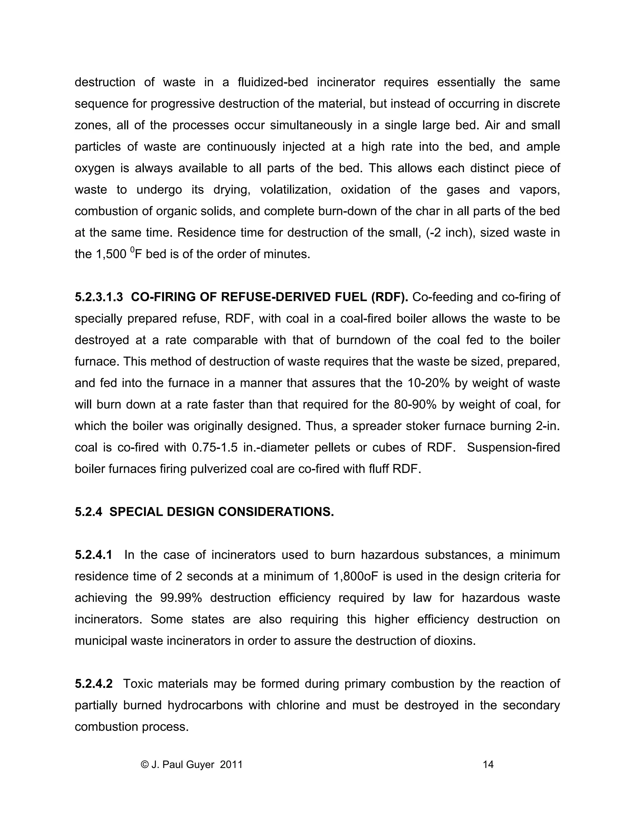 destruction of waste in a fluidized-bed incinerator requires essentially the same
sequence for progressive destruction of the material, but instead of occurring in discrete
zones, all of the processes occur simultaneously in a single large bed. Air and small
particles of waste are continuously injected at a high rate into the bed, and ample
oxygen is always available to all parts of the bed. This allows each distinct piece of
waste to undergo its drying, volatilization, oxidation of the gases and vapors,
combustion of organic solids, and complete burn-down of the char in all parts of the bed
at the same time. Residence time for destruction of the small, (-2 inch), sized waste in
the 1,500 0F bed is of the order of minutes.

5.2.3.1.3 CO-FIRING OF REFUSE-DERIVED FUEL (RDF). Co-feeding and co-firing of
specially prepared refuse, RDF, with coal in a coal-fired boiler allows the waste to be
destroyed at a rate comparable with that of burndown of the coal fed to the boiler
furnace. This method of destruction of waste requires that the waste be sized, prepared,
and fed into the furnace in a manner that assures that the 10-20% by weight of waste
will burn down at a rate faster than that required for the 80-90% by weight of coal, for
which the boiler was originally designed. Thus, a spreader stoker furnace burning 2-in.
coal is co-fired with 0.75-1.5 in.-diameter pellets or cubes of RDF. Suspension-fired
boiler furnaces firing pulverized coal are co-fired with fluff RDF.

5.2.4 SPECIAL DESIGN CONSIDERATIONS.

5.2.4.1 In the case of incinerators used to burn hazardous substances, a minimum
residence time of 2 seconds at a minimum of 1,800oF is used in the design criteria for
achieving the 99.99% destruction efficiency required by law for hazardous waste
incinerators. Some states are also requiring this higher efficiency destruction on
municipal waste incinerators in order to assure the destruction of dioxins.

5.2.4.2 Toxic materials may be formed during primary combustion by the reaction of
partially burned hydrocarbons with chlorine and must be destroyed in the secondary
combustion process.
© J. Paul Guyer 2011

14

 