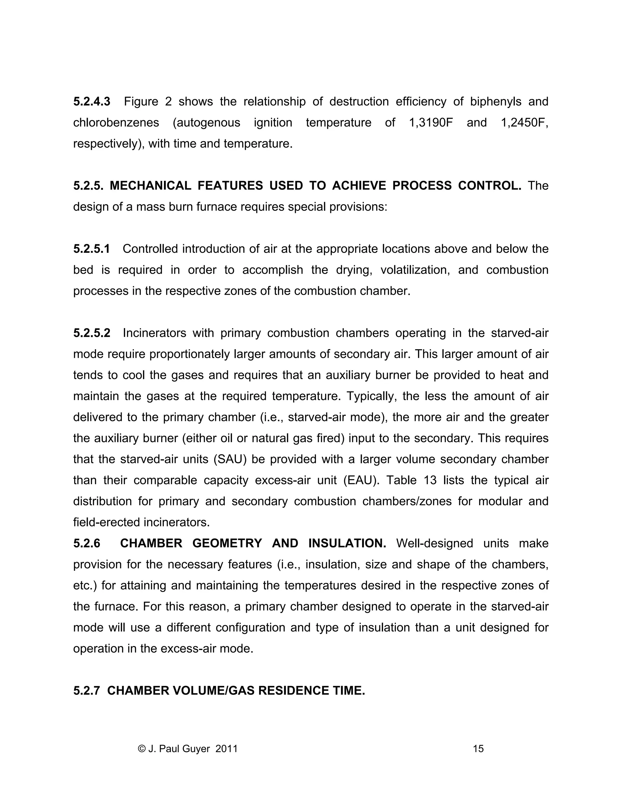 5.2.4.3

Figure 2 shows the relationship of destruction efficiency of biphenyls and

chlorobenzenes

(autogenous

ignition

temperature

of

1,3190F

and

1,2450F,

respectively), with time and temperature.

5.2.5. MECHANICAL FEATURES USED TO ACHIEVE PROCESS CONTROL. The
design of a mass burn furnace requires special provisions:

5.2.5.1 Controlled introduction of air at the appropriate locations above and below the
bed is required in order to accomplish the drying, volatilization, and combustion
processes in the respective zones of the combustion chamber.

5.2.5.2

Incinerators with primary combustion chambers operating in the starved-air

mode require proportionately larger amounts of secondary air. This larger amount of air
tends to cool the gases and requires that an auxiliary burner be provided to heat and
maintain the gases at the required temperature. Typically, the less the amount of air
delivered to the primary chamber (i.e., starved-air mode), the more air and the greater
the auxiliary burner (either oil or natural gas fired) input to the secondary. This requires
that the starved-air units (SAU) be provided with a larger volume secondary chamber
than their comparable capacity excess-air unit (EAU). Table 13 lists the typical air
distribution for primary and secondary combustion chambers/zones for modular and
field-erected incinerators.
5.2.6

CHAMBER GEOMETRY AND INSULATION. Well-designed units make

provision for the necessary features (i.e., insulation, size and shape of the chambers,
etc.) for attaining and maintaining the temperatures desired in the respective zones of
the furnace. For this reason, a primary chamber designed to operate in the starved-air
mode will use a different configuration and type of insulation than a unit designed for
operation in the excess-air mode.

5.2.7 CHAMBER VOLUME/GAS RESIDENCE TIME.

© J. Paul Guyer 2011

15

 