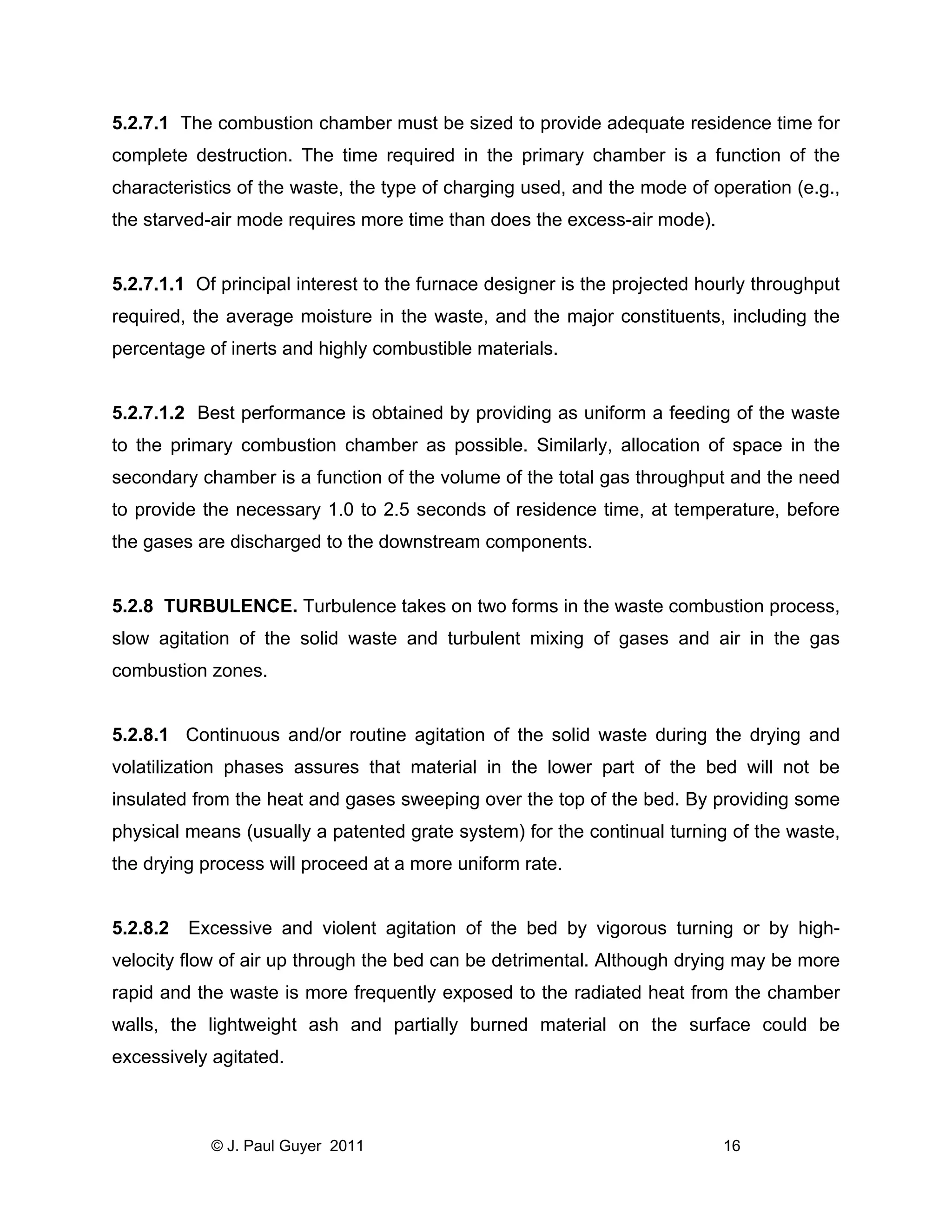5.2.7.1 The combustion chamber must be sized to provide adequate residence time for
complete destruction. The time required in the primary chamber is a function of the
characteristics of the waste, the type of charging used, and the mode of operation (e.g.,
the starved-air mode requires more time than does the excess-air mode).

5.2.7.1.1 Of principal interest to the furnace designer is the projected hourly throughput
required, the average moisture in the waste, and the major constituents, including the
percentage of inerts and highly combustible materials.

5.2.7.1.2 Best performance is obtained by providing as uniform a feeding of the waste
to the primary combustion chamber as possible. Similarly, allocation of space in the
secondary chamber is a function of the volume of the total gas throughput and the need
to provide the necessary 1.0 to 2.5 seconds of residence time, at temperature, before
the gases are discharged to the downstream components.

5.2.8 TURBULENCE. Turbulence takes on two forms in the waste combustion process,
slow agitation of the solid waste and turbulent mixing of gases and air in the gas
combustion zones.

5.2.8.1 Continuous and/or routine agitation of the solid waste during the drying and
volatilization phases assures that material in the lower part of the bed will not be
insulated from the heat and gases sweeping over the top of the bed. By providing some
physical means (usually a patented grate system) for the continual turning of the waste,
the drying process will proceed at a more uniform rate.

5.2.8.2

Excessive and violent agitation of the bed by vigorous turning or by high-

velocity flow of air up through the bed can be detrimental. Although drying may be more
rapid and the waste is more frequently exposed to the radiated heat from the chamber
walls, the lightweight ash and partially burned material on the surface could be
excessively agitated.

© J. Paul Guyer 2011

16

 