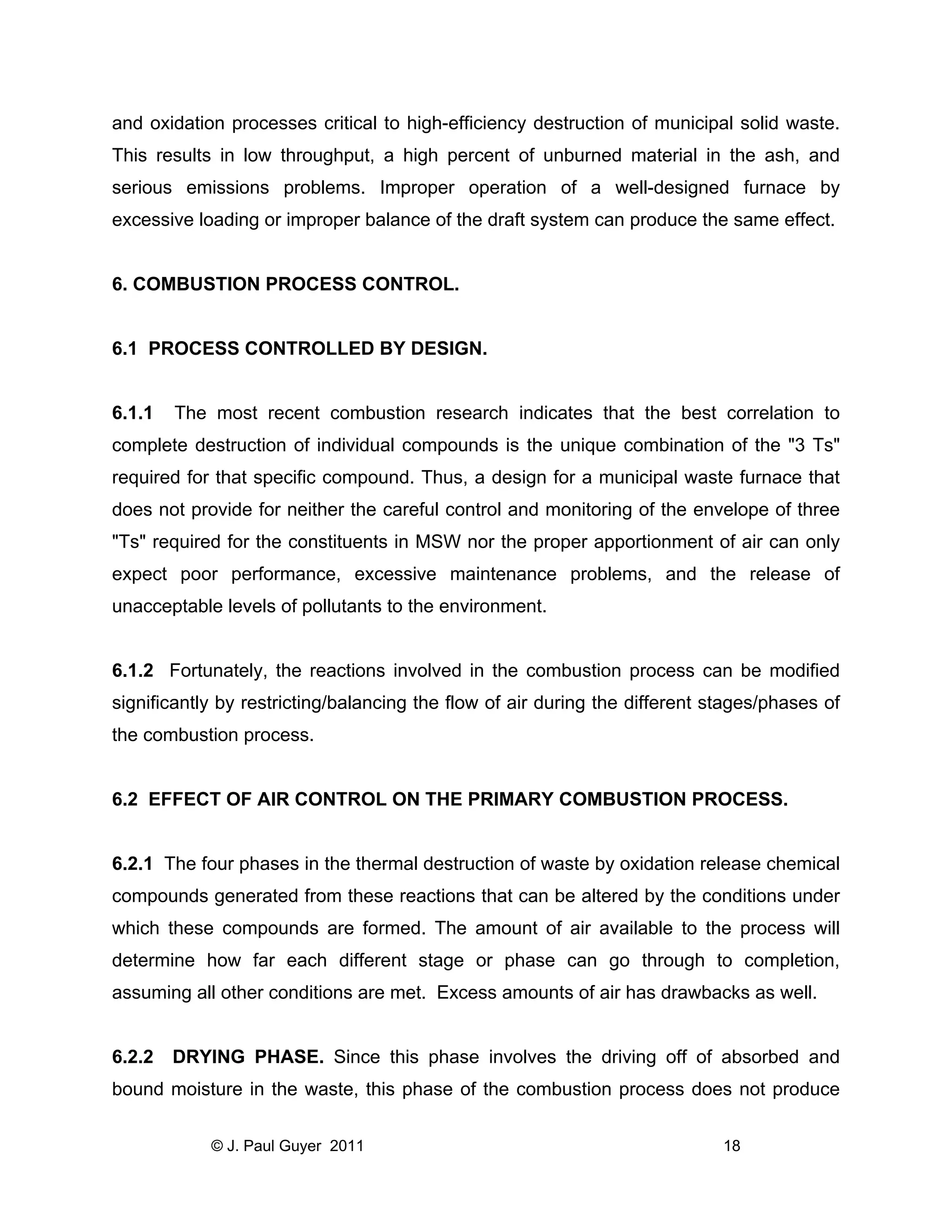 and oxidation processes critical to high-efficiency destruction of municipal solid waste.
This results in low throughput, a high percent of unburned material in the ash, and
serious emissions problems. Improper operation of a well-designed furnace by
excessive loading or improper balance of the draft system can produce the same effect.

6. COMBUSTION PROCESS CONTROL.

6.1 PROCESS CONTROLLED BY DESIGN.

6.1.1

The most recent combustion research indicates that the best correlation to

complete destruction of individual compounds is the unique combination of the "3 Ts"
required for that specific compound. Thus, a design for a municipal waste furnace that
does not provide for neither the careful control and monitoring of the envelope of three
"Ts" required for the constituents in MSW nor the proper apportionment of air can only
expect poor performance, excessive maintenance problems, and the release of
unacceptable levels of pollutants to the environment.

6.1.2 Fortunately, the reactions involved in the combustion process can be modified
significantly by restricting/balancing the flow of air during the different stages/phases of
the combustion process.

6.2 EFFECT OF AIR CONTROL ON THE PRIMARY COMBUSTION PROCESS.

6.2.1 The four phases in the thermal destruction of waste by oxidation release chemical
compounds generated from these reactions that can be altered by the conditions under
which these compounds are formed. The amount of air available to the process will
determine how far each different stage or phase can go through to completion,
assuming all other conditions are met. Excess amounts of air has drawbacks as well.

6.2.2

DRYING PHASE. Since this phase involves the driving off of absorbed and

bound moisture in the waste, this phase of the combustion process does not produce
© J. Paul Guyer 2011

18

 