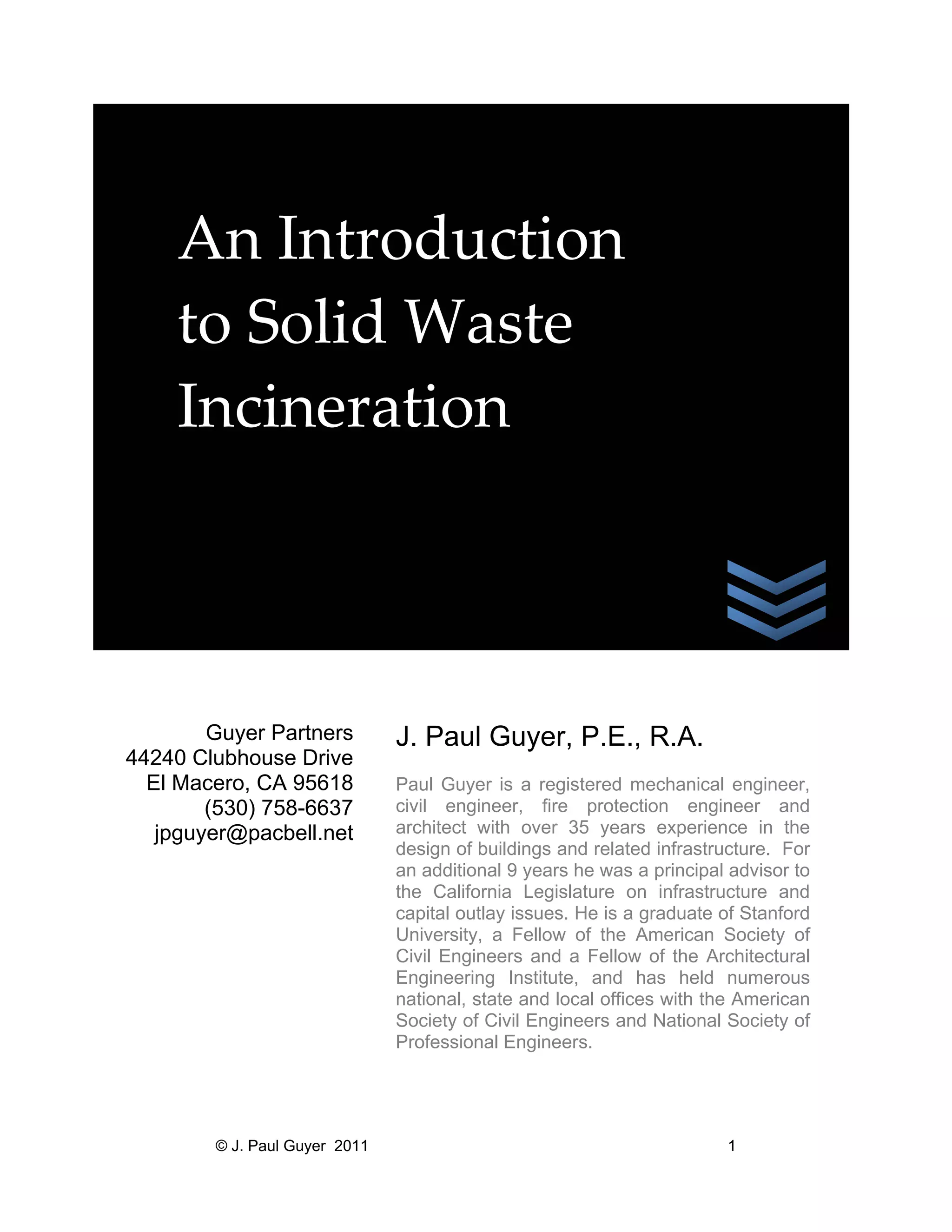  
An Introduction 
to Solid Waste 
Incineration 

 
 
Guyer Partners
44240 Clubhouse Drive
El Macero, CA 95618
(530) 758-6637
jpguyer@pacbell.net

© J. Paul Guyer 2011

J. Paul Guyer, P.E., R.A.
Paul Guyer is a registered mechanical engineer,
civil engineer, fire protection engineer and
architect with over 35 years experience in the
design of buildings and related infrastructure. For
an additional 9 years he was a principal advisor to
the California Legislature on infrastructure and
capital outlay issues. He is a graduate of Stanford
University, a Fellow of the American Society of
Civil Engineers and a Fellow of the Architectural
Engineering Institute, and has held numerous
national, state and local offices with the American
Society of Civil Engineers and National Society of
Professional Engineers.

1

 