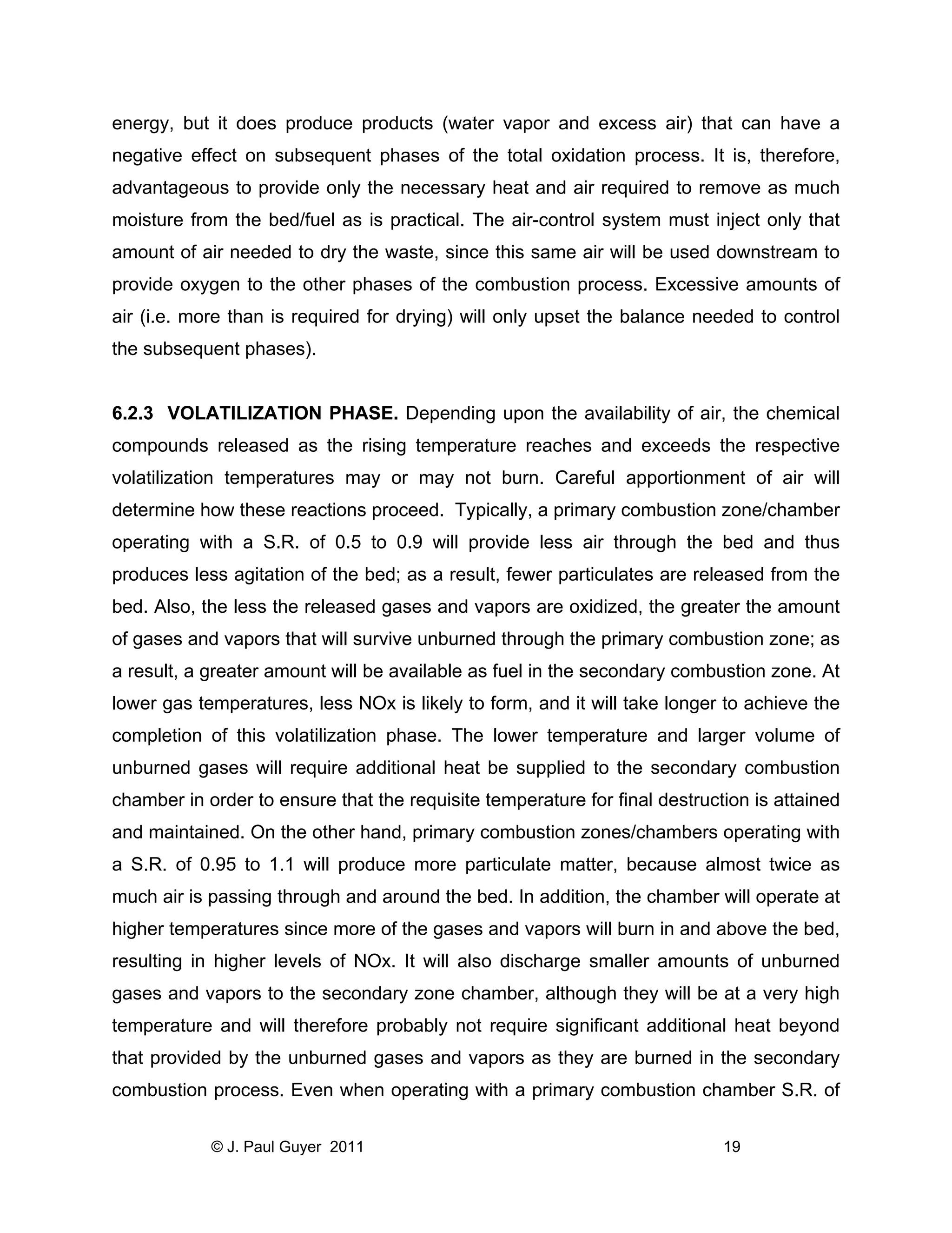 energy, but it does produce products (water vapor and excess air) that can have a
negative effect on subsequent phases of the total oxidation process. It is, therefore,
advantageous to provide only the necessary heat and air required to remove as much
moisture from the bed/fuel as is practical. The air-control system must inject only that
amount of air needed to dry the waste, since this same air will be used downstream to
provide oxygen to the other phases of the combustion process. Excessive amounts of
air (i.e. more than is required for drying) will only upset the balance needed to control
the subsequent phases).

6.2.3 VOLATILIZATION PHASE. Depending upon the availability of air, the chemical
compounds released as the rising temperature reaches and exceeds the respective
volatilization temperatures may or may not burn. Careful apportionment of air will
determine how these reactions proceed. Typically, a primary combustion zone/chamber
operating with a S.R. of 0.5 to 0.9 will provide less air through the bed and thus
produces less agitation of the bed; as a result, fewer particulates are released from the
bed. Also, the less the released gases and vapors are oxidized, the greater the amount
of gases and vapors that will survive unburned through the primary combustion zone; as
a result, a greater amount will be available as fuel in the secondary combustion zone. At
lower gas temperatures, less NOx is likely to form, and it will take longer to achieve the
completion of this volatilization phase. The lower temperature and larger volume of
unburned gases will require additional heat be supplied to the secondary combustion
chamber in order to ensure that the requisite temperature for final destruction is attained
and maintained. On the other hand, primary combustion zones/chambers operating with
a S.R. of 0.95 to 1.1 will produce more particulate matter, because almost twice as
much air is passing through and around the bed. In addition, the chamber will operate at
higher temperatures since more of the gases and vapors will burn in and above the bed,
resulting in higher levels of NOx. It will also discharge smaller amounts of unburned
gases and vapors to the secondary zone chamber, although they will be at a very high
temperature and will therefore probably not require significant additional heat beyond
that provided by the unburned gases and vapors as they are burned in the secondary
combustion process. Even when operating with a primary combustion chamber S.R. of
© J. Paul Guyer 2011

19

 