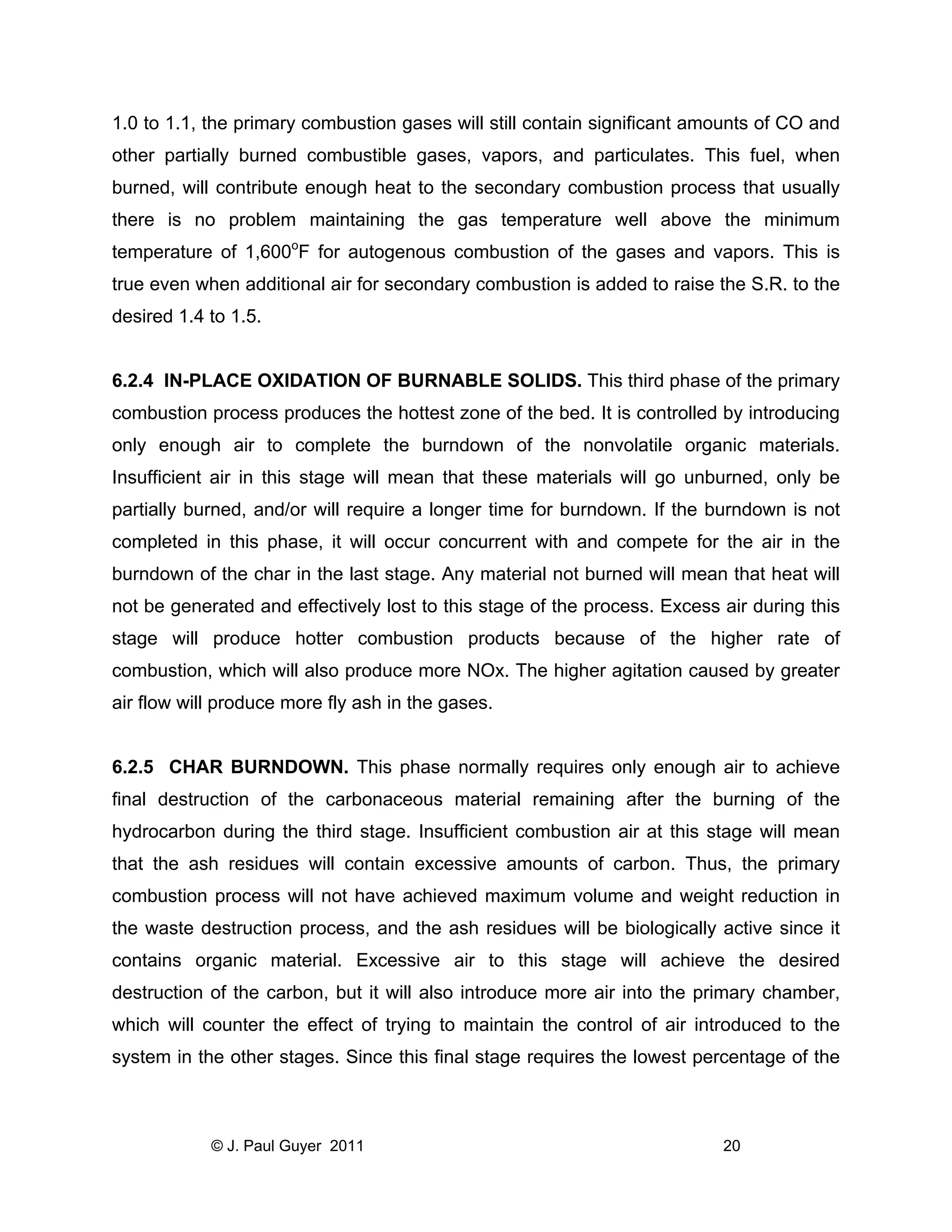 1.0 to 1.1, the primary combustion gases will still contain significant amounts of CO and
other partially burned combustible gases, vapors, and particulates. This fuel, when
burned, will contribute enough heat to the secondary combustion process that usually
there is no problem maintaining the gas temperature well above the minimum
temperature of 1,600oF for autogenous combustion of the gases and vapors. This is
true even when additional air for secondary combustion is added to raise the S.R. to the
desired 1.4 to 1.5.

6.2.4 IN-PLACE OXIDATION OF BURNABLE SOLIDS. This third phase of the primary
combustion process produces the hottest zone of the bed. It is controlled by introducing
only enough air to complete the burndown of the nonvolatile organic materials.
Insufficient air in this stage will mean that these materials will go unburned, only be
partially burned, and/or will require a longer time for burndown. If the burndown is not
completed in this phase, it will occur concurrent with and compete for the air in the
burndown of the char in the last stage. Any material not burned will mean that heat will
not be generated and effectively lost to this stage of the process. Excess air during this
stage will produce hotter combustion products because of the higher rate of
combustion, which will also produce more NOx. The higher agitation caused by greater
air flow will produce more fly ash in the gases.

6.2.5 CHAR BURNDOWN. This phase normally requires only enough air to achieve
final destruction of the carbonaceous material remaining after the burning of the
hydrocarbon during the third stage. Insufficient combustion air at this stage will mean
that the ash residues will contain excessive amounts of carbon. Thus, the primary
combustion process will not have achieved maximum volume and weight reduction in
the waste destruction process, and the ash residues will be biologically active since it
contains organic material. Excessive air to this stage will achieve the desired
destruction of the carbon, but it will also introduce more air into the primary chamber,
which will counter the effect of trying to maintain the control of air introduced to the
system in the other stages. Since this final stage requires the lowest percentage of the

© J. Paul Guyer 2011

20

 