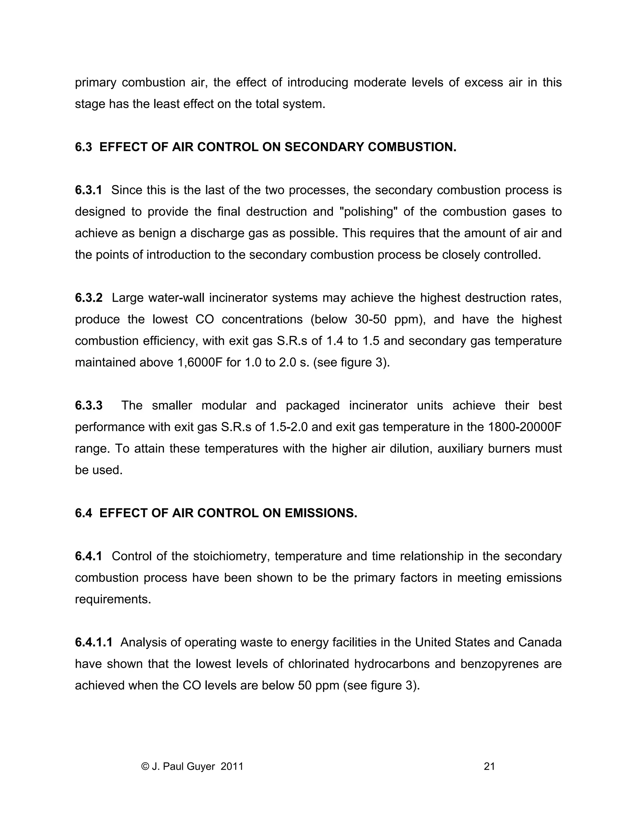 primary combustion air, the effect of introducing moderate levels of excess air in this
stage has the least effect on the total system.

6.3 EFFECT OF AIR CONTROL ON SECONDARY COMBUSTION.

6.3.1 Since this is the last of the two processes, the secondary combustion process is
designed to provide the final destruction and "polishing" of the combustion gases to
achieve as benign a discharge gas as possible. This requires that the amount of air and
the points of introduction to the secondary combustion process be closely controlled.

6.3.2 Large water-wall incinerator systems may achieve the highest destruction rates,
produce the lowest CO concentrations (below 30-50 ppm), and have the highest
combustion efficiency, with exit gas S.R.s of 1.4 to 1.5 and secondary gas temperature
maintained above 1,6000F for 1.0 to 2.0 s. (see figure 3).

6.3.3

The smaller modular and packaged incinerator units achieve their best

performance with exit gas S.R.s of 1.5-2.0 and exit gas temperature in the 1800-20000F
range. To attain these temperatures with the higher air dilution, auxiliary burners must
be used.

6.4 EFFECT OF AIR CONTROL ON EMISSIONS.

6.4.1 Control of the stoichiometry, temperature and time relationship in the secondary
combustion process have been shown to be the primary factors in meeting emissions
requirements.

6.4.1.1 Analysis of operating waste to energy facilities in the United States and Canada
have shown that the lowest levels of chlorinated hydrocarbons and benzopyrenes are
achieved when the CO levels are below 50 ppm (see figure 3).

© J. Paul Guyer 2011

21

 